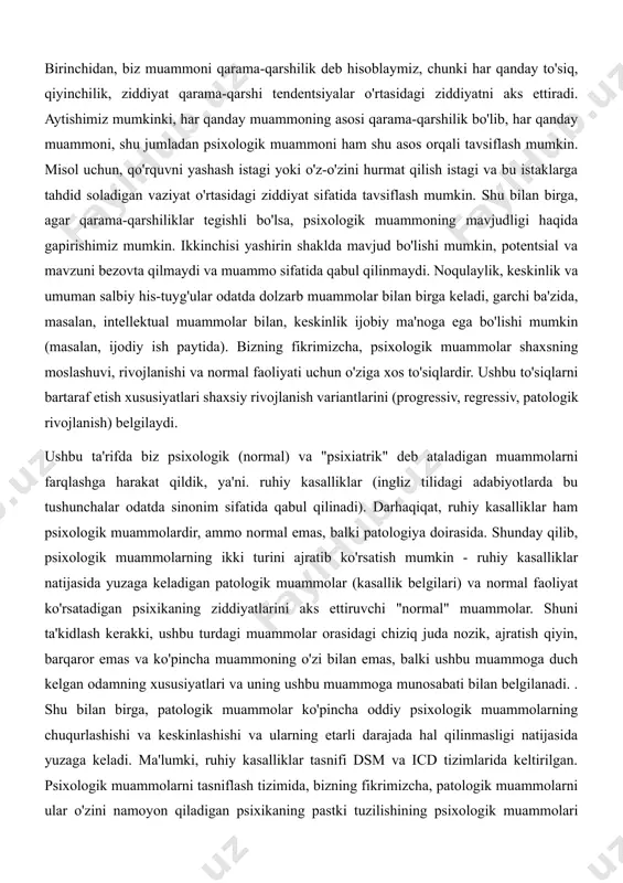 moslashuvini murakkablashtiradigan, aktuallashtirilgan psixologik qarama-qarshilik deb ta'riflaymiz. keling, ushbu ta'rifni ochishga harakat qilaylik. birinchidan, biz muammoni qarama-qarshilik deb hisoblaymiz, chunki har qanday to'siq, qiyinchilik, ziddiyat qarama-qarshi tendentsiyalar o'rtasidagi ziddiyatni aks ettiradi. aytishimiz mumkinki, har qanday muammoning asosi qarama-qarshilik bo'lib, har qanday muammoni, shu jumladan psixologik muammoni ham shu asos orqali tavsiflash mumkin. misol uchun, qo'rquvni yashash istagi yoki o'z-o'zini hurmat qilish istagi va bu istaklarga tahdid soladigan vaziyat o'rtasidagi ziddiyat sifatida tavsiflash mumkin. shu bilan birga, agar qarama-qarshiliklar tegishli bo'lsa, psixologik muammoning mavjudligi haqida gapirishimiz mumkin. ikkinchisi yashirin shaklda mavjud bo'lishi mumkin, potentsial va mavzuni bezovta qilmaydi va muammo sifatida qabul qilinmaydi. noqulaylik, keskinlik va umuman salbiy his-tuyg'ular odatda dolzarb muammolar bilan birga keladi, garchi ba'zida, masalan, intellektual muammolar bilan, keskinlik ijobiy ma'noga ega bo'lishi mumkin (masalan, ijodiy ish paytida). bizning fikrimizcha, psixologik muammolar shaxsning moslashuvi, rivojlanishi va normal faoliyati uchun o'ziga xos to'siqlardir. ushbu to'siqlarni bartaraf etish xususiyatlari shaxsiy …