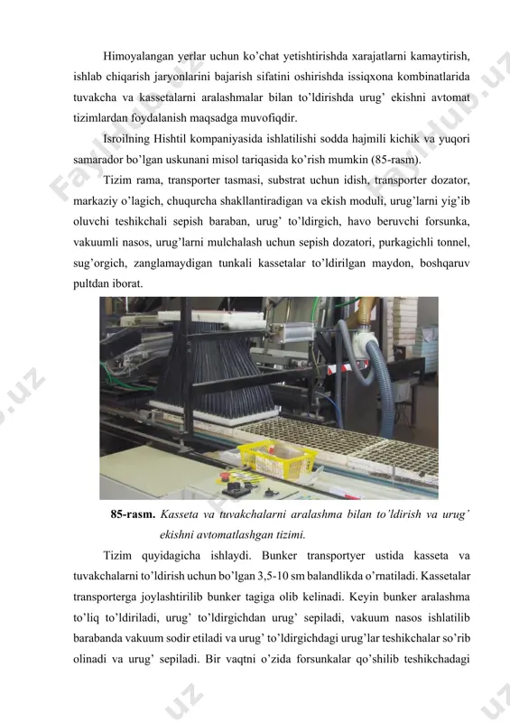 asos ishlatilib barabanda vakuum sodir etiladi va urug’ to’ldirgichdagi urug’lar teshikchalar so’rib olinadi va urug’ sepiladi. bir vaqtni o’zida forsunkalar qo’shilib teshikchadagi ortiqcha urug’larni havo oqimi chetga suradi. natijada har bir teshikcha bittadan urug’ ushlaydi. bu vaqtda tasmali transporter ulanib ostiga kassetalarni etkazib boradi va ularga torfli aralashma tushadi. aralashmaga to’ldirilgan kassetalar har bir uyachaga aralashma bilan kirib, teshikcha shakllantirib bittadan urug’ solinadi puansonlar valni ostiga beriladi. keyin dozatorlar (o’g’it sepish moslamasi) ulanadi, ular mulchalash materiali bo’lgan perlitni belgilangan miqdorda urug’ sepilgan uyalarga sepadi. urug’li kassetalar tonnelga kirishida suv berish ulanib, purkagichlar orqali mayda zararacha ko’rinishida urug’ sepilgan aralashma usti namlatiladi. keyin kassetalar transporterdan qabul qiluvchi maydonchaga tushadi, stelajli konterenrlarga joylashtirilib urug’ undirish yoki ko’chat o’stirish joyiga jo’natiladi. boshqarish pulti tizimi joylashgan uch dvigatelni boshqarish uchun mo’ljallangan va markaziy ulagichga ega. tizimda «zimens» rusumidagi elektronika ishlatilgan. tizimni ishlash tezligi toknnig ko’p yoki kamligiga qarab o’zgartiriladi (86-rasm). urug’ ekish uskunasi urug’larni …