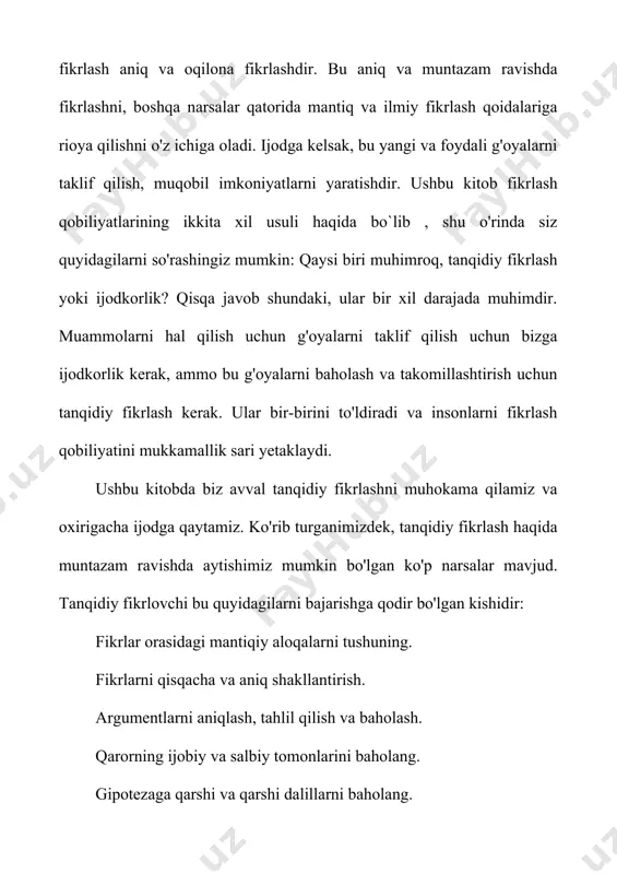 qobiliyatlari biz fikr almashish, qaror qabul qilish, tahlil qilish va muammolarni hal qilishimiz kerak bo'lgan barcha kasblar uchun juda muhimdir. shuning uchun tanqidiy fikrlash umumiy fikrlash qobiliyati deb nomlanadi. ammo tanqidiy fikrlash nafaqat ish joyiga tegishli. ma'noli hayot kechirish va kelajakni rejalashtirish uchun biz o'zimiz haqida halol va ehtiyotkorlik bilan o'ylashimiz kerak. yunon faylasufi suqrot (miloddan avvalgi 469-399) "bir marta" o'rganilmagan hayot yashashga arzimaydi "degan edi. odamlar va boshqa hayvonlar o'rtasidagi bir katta farq bu bizning o'zimizni aks ettirish qobiliyatimizdir. biz hayotimizning maqsadi va mazmunini tekshirib ko'rishimiz va shunga qarab o'zimizni o'zgartirishimiz mumkin. tanqidiy fikrlash ushbu o'zini o'zi baholash va o'zgartirish jarayoniga yordam beradi. yaxshi tanqidiy fikrlash, shuningdek, fan va demokratiyaning asosidir. ilm-fan eksperimentlarni loyihalash va nazariyalarni sinashda ratsionallikni talab qiladi. rivojlanayotgan va ilg'or demokratiya ijtimoiy va siyosiy masalalarda fuqorolarning xolis fikr yurita olishini talab qiladi. demak, tanqidiy fikrlashni rivojlantirish ta'limning asosiy maqsadi bo'lishi kerak. 1.2 kreativ va tanqidiy fikrlash …