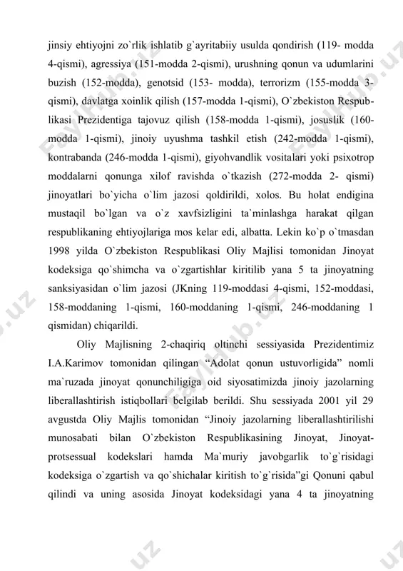 sidan o`lim jazosi (jkning 119-moddasi 4-qismi, 152-moddasi, 158-modda​ning 1-qismi, 160-moddaning 1-qismi, 246-moddaning 1 qismidan) chiqarildi. oliy majlisning 2-chaqiriq oltinchi sessiyasida prezidentimiz i.a.karimov tomonidan qilingan “adolat qonun ustuvorligida” nomli ma`ruzada jinoyat qonunchiligiga oid siyosatimizda jinoiy jazolarning liberallashtirish istiqbollari belgilab berildi. shu sessiyada 2001 yil 29 avgustda oliy majlis tomonidan “ji​noiy jazolarning liberallashtirilishi munosabati bilan o`zbe​kiston respublikasining jinoyat, jinoyat-protsessual kodekslari hamda ma`muriy javobgarlik to`g`risidagi kodeksiga o`zgartish va qo`shichalar kiritish to`g`risida”gi qonuni qabul qilindi va uning asosida jinoyat kodeksidagi yana 4 ta jinoyatning sanksiyasidan (jkning 118-moddasi 4 –qismi, 157-moddasi 1-qismi, 242-modda​si 1-qismi, 272-moddasi 2- qismidan) o`lim jazosi chiqarildi. 2004 yil 29 avgustda jinoyat kodeksidagi yana 2 ta jinoyat sanksiyasidan (jkning 151-moddasi 2-qismi, 153-moddasi​dan) o`lim jazosi chiqarildi. va nihoyat, 2008 yil 1 yanvarga kelib, o`zbe​kiston respublikasining jinoyat kodeksidan o`lim jazosi nazarda tutilgan so`nggi ikkita: javobgarlikni og`ir​lashtiradigan holatlarda qasddan odam o`ldirish (97-modda 2-qis​mi) va terrorizm (155-modda 3-qismi) jinoyatdan o`lim jazosi chiqarib tashlandi va uning o`rniga …