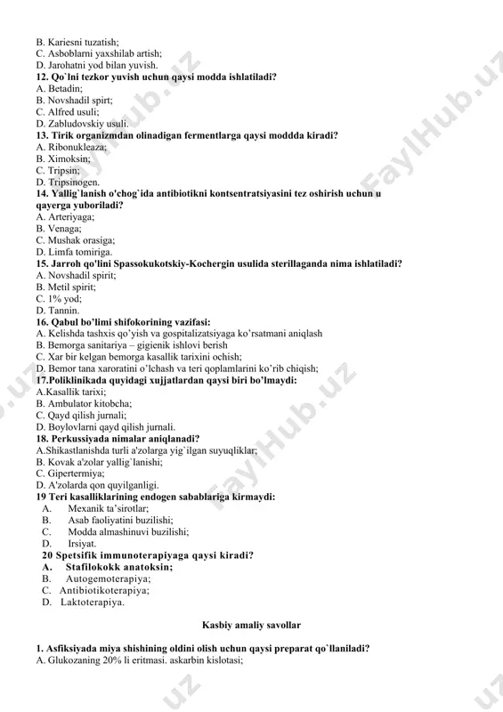 boriladi? a. arteriyaga; b. venaga; c. mushak orasiga; d. limfa tomiriga. 15. jarroh qo'lini spassokukotskiy-kochergin usulida sterillaganda nima ishlatiladi? a. novshadil spirit; b. metil spirit; c. 1% yod; d. tannin. 16. qabul bo’limi shifokorining vazifasi: a. kеlishda tashxis qo’yish va gospitalizatsiyaga ko’rsatmani aniqlash b. bеmorga sanitariya – gigiеnik ishlovi bеrish c. xar bir kеlgan bеmorga kasallik tarixini ochish; d. bеmor tana xaroratini o’lchash va tеri qoplamlarini ko’rib chiqish; 17.poliklinikada quyidagi xujjatlardan qaysi biri bo’lmaydi: a.kasallik tarixi; b. ambulator kitobcha; c. qayd qilish jurnali; d. boylovlarni qayd qilish jurnali. 18. pеrkussiyada nimalar aniqlanadi? a.shikastlanishda turli a'zolarga yig`ilgan suyuqliklar; b. kovak a'zolar yallig`lanishi; c. gipеrtеrmiya; d. a'zolarda qon quyilganligi. 19 teri kasalliklarining endogen sabablariga kirmaydi: 1. mexanik ta’sirotlar; 1. asab faoliyatini buzilishi; 1. modda almashinuvi buzilishi; 1. irsiyat. 20 spetsifik immunoterapiyaga qaysi kiradi? 1. stafilokokk anatoksin; 1. autogemoterapiya; 1. antibiotikoterapiya; 1. laktoterapiya. kasbiy amaliy savollar 1. asfiksiyada miya shishining oldini olish uchun …