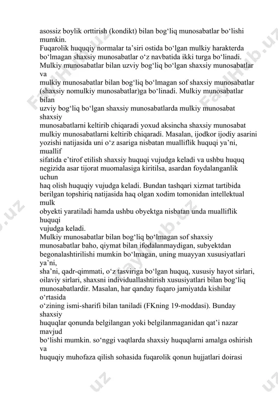 ari va o‘zga majburiyatlar bilan bog‘liq majburiyatlar haqida ham so‘z yuritiladi. o‘zga munosabatlar bunday boshqa majburiyatlar zarar yetkazish (delikt) bilan bog‘liq munosabatlar, qonuniy vorislik bilan bog‘liq munosabatlar, asossiz boylik orttirish (kondikt) bilan bog‘liq munosabatlar bo‘lishi mumkin. fuqarolik huquqiy normalar ta’siri ostida bo‘lgan mulkiy harakterda bo‘lmagan shaxsiy munosabatlar o‘z navbatida ikki turga bo‘linadi. mulkiy munosabatlar bilan uzviy bog‘liq bo‘lgan shaxsiy munosabatlar va mulkiy munosabatlar bilan bog‘liq bo‘lmagan sof shaxsiy munosabatlar (shaxsiy nomulkiy munosabatlar)ga bo‘linadi. mulkiy munosabatlar bilan uzviy bog‘liq bo‘lgan shaxsiy munosabatlarda mulkiy munosabat shaxsiy munosabatlarni keltirib chiqaradi yoxud aksincha shaxsiy munosabat mulkiy munosabatlarni keltirib chiqaradi. masalan, ijodkor ijodiy asarini yozishi natijasida uni o‘z asariga nisbatan mualliflik huquqi ya’ni, muallif sifatida e’tirof etilish shaxsiy huquqi vujudga keladi va ushbu huquq negizida asar tijorat muomalasiga kiritilsa, asardan foydalanganlik uchun haq olish huquqiy vujudga keladi. bundan tashqari xizmat tartibida berilgan topshiriq natijasida haq olgan xodim tomonidan intellektual mulk obyekti yaratiladi hamda ushbu obyektga …