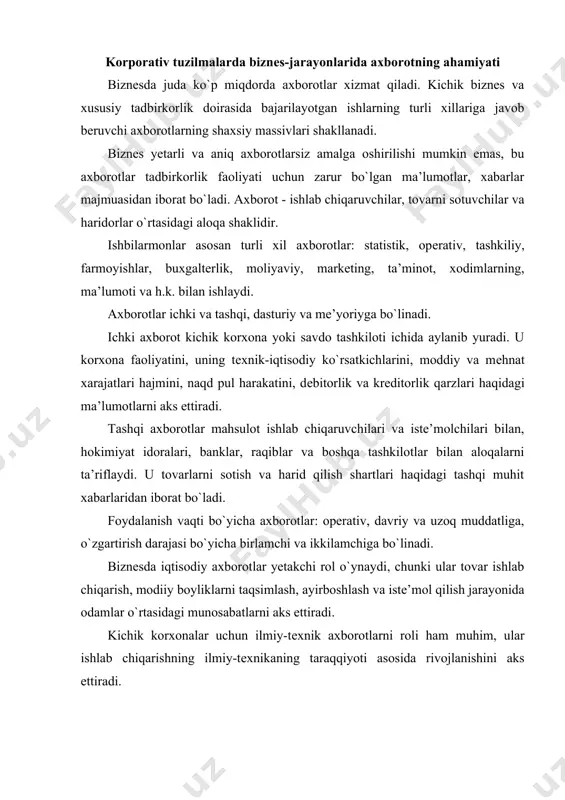 y boyliklarni taqsimlash, ayirboshlash va iste’mol qilish jarayonida odamlar o`rtasidagi munosabatlarni aks ettiradi. kichik korxonalar uchun ilmiy-tеxnik axborotlarni roli ham muhim, ular ishlab chiqarishning ilmiy-tеxnikaning taraqqiyoti asosida rivojlanishini aks ettiradi. doimiylik darajasidan axborot doimiy, shartli-doimiy va o`zgaruvchan bo`ladi. doimiy axborot o`z ma’nosini uzoq vaqt davomida o`zgartirmaydi (shaharlar, korxonalar, savdo nuqtalari nomlari, tovarlar turlari). shartli doimiy axborotlar ma’lum vaqt davomida o`z ma’nosini saqlab qoladi. unga mahsulot tayyorlash uchun tеxnik shartlar, me’yorlar va normativlar, tarif miqdorlari, lavozim ish haqlari va h.k. kiradi. o`zgaruvchan axborotlar xarid qilish sotishni o`sishini aks ettiradi. ular qaror qabul qilish uchun doimo tеz qayta ishlashni talab qiladi, aks holda ularni olishdan ma’no qolmaydi. korporativ tuzilmalarda biznеs-jarayonlarida axborot turlari har qanday axborot hujjatlarda aks ettiriladi. hujjat - axborot tarqatuvchi. har bir hujjatning vazifasi uni shaklida aks ettiriladi. nafaqat ishbilarmonlar, balki hujjatlarni o`quvchi, foydalanuvchi, qayta ishlovchi va saqlovchi odamlarning mеhnat xarajatlari hujjatning shakllariga bog`liq. biznеsda kеraksiz hujjatlarni bo`lishi mumkin emas. …