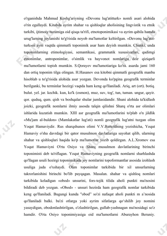 odatlari, rasm-rusumlari hamda liar bir shaharning tabiiy-geografik sharoiti ta'riflangan. masalan, s o'g 'd va ustrushona sharqiy cl tar orasida eng obod joy. u yerda oqar suvlar ko'p, iqlimi bahavo, odamlari mehmondo'st va xushmuomala deb ta’rif berilgan. o'rta osiyo va o'zbekistondagi joy nomlariga oid yo/ina ma'lumotlarni yusuf xos hojibning «qutadg'u bilig'». a.beruniyning «qonuniy mas'udiv». «hindiston», «saydana», m.narshaxiyning «tarixi buxoro», mirzo ulug'bekning «to'rt ulus tarixi» kabi asarlarda uchratish mumkin. chunonehi, abu ravlion beruniy joy nomlariga izoh berib shunday yozgan: «...ammo, aksari mamlakatlarning nomlari hozirgi vaqtdagi nomlaridan farq qiladi. xususan, tili boshqa bo'lgan qabilalar biron joyni egallaganlarida nomlar tez-tez o'zgarib turadi. boshqa xalq mahalliy nomlarni buzib talaffuz etadi... nomlarning ma'nosini boshqa tilga tarjima qilganda yoki talaffuzini osonlashtiradigan tovushlar bilan yozganda nomlar o'zgarib ketadi. ko'pincha arablar chet el nomlarini. arabchalashtirib. shunday o'zgartiradilar va buzib aytadilar». turkiy xalqlar, jumladan o'zbeklar etnografiyasi va etnik tarixini o'rganishda mahmud koshg'ariyning «devonu lug'atitturk» nomli asari alohida o'rin egallaydi. kitobda …