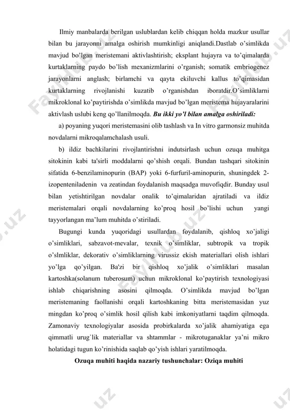 aktivlashtirish; eksplant hujayra va to’qimalarda kurtaklarning paydo bo’lish mexanizmlarini o’rganish; somatik embriogenez jarayonlarni anglash; birlamchi va qayta ekiluvchi kallus to’qimasidan kurtaklarning rivojlanishi kuzatib o’rganishdan iboratdir.o’simliklarni mikroklonal ko’paytirishda o’simlikda mavjud bo’lgan meristema hujayaralarini aktivlash uslubi keng qo’llanilmoqda. bu ikki yo’l bilan amalga oshiriladi: a) poyaning yuqori meristemasini olib tashlash va in vitro garmonsiz muhitda novdalarni mikroqalamchalash usuli. b) ildiz bachkilarini rivojlantirishni indutsirlash uchun ozuqa muhitga sitokinin kabi ta'sirli moddalarni qo’shish orqali. bundan tashqari sitokinin sifatida 6-benzilaminopurin (bap) yoki 6-furfuril-aminopurin, shuningdek 2-izopenteniladenin va zeatindan foydalanish maqsadga muvofiqdir. bunday usul bilan yetishtirilgan novdalar onalik to’qimalaridan ajratiladi va ildiz meristemalari orqali novdalarning ko’proq hosil bo’lishi uchun yangi tayyorlangan ma’lum muhitda o’stiriladi. bugungi kunda yuqoridagi usullardan foydalanib, qishloq xo’jaligi o’simliklari, sabzavot-mevalar, texnik o’simliklar, subtropik va tropik o’slmliklar, dekorativ o’simliklarning virussiz ekish materiallari olish ishlari yo’lga qo’yilgan. ba'zi bir qishloq xo’jalik o’simliklari masalan kartoshka(solanum tuberosum) uchun mikroklonal ko’paytirish texnologiyasi ishlab chiqarishning asosini qilmoqda. o’simlikda mavjud bo’lgan …