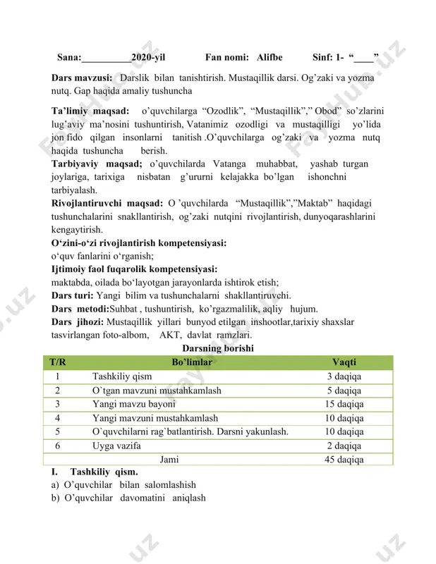 davlatimiz tomonidan ko’rsatilayotgan e’tiborga munosib o’quvchi bo’lishga tilaklar bildirish . iii. yangi mavzu bayoni “alifbe” darsligi bilan tanishtirish. “alifbe” darsligi asosida savodlari chiqarishi to’g’risida ma’lumot berish. darslikda tasvirlangan 1-sentabr “ mustaqillik bayrami” rasmiga qarab , quyidagi savollar beriladi. rasmda qayerlar tasvirlangan? insonlar qanday ko’rinishda tasvirlangan? maktab tasviri haqida bolalarga ism qo’yadilar.”bilimlar kuni ” ,”maktab “ atalmish dargoh haqida suhbat o’tkaziladi.o’quvchining oquv qurollari, sinf jihozlari bilan tanishtiriladi.partada o’tirish va yozish qoidalari tushuntiriladi. po’lat mo’minning “ v atan-bu…” she’rini ifodali o’qib berish. vatan deganim bu - aslida vatan bu - yurak deganim . tug’ilgan joyim, yurakka vatanim birinchi qadamim kerak deganim . yetganim poyim . bugungi darsimiz o’zbekiston mustaqilligining 29 yilligiga bag’ishlanib, “sen qudrat manbai, saodat maskani, jonajon oʻzbekiston” shiori ostida o’tkazilyapti . prezidentimiz tomonidan sizlarning sog’lom , baquvvat bo’lib o’sishingiz uchun katta shart –sharoitlar yaratilmoqda . o’qituvchi videodan foydalanib , vatanimiz mustaqil bo’lgan kundan bugungi kunga qadar qanday yutuqlarga erishganimiz haqida …