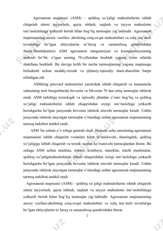 chi tarmoqlar kiradi. ushbu jarayonda ishtirok etayotgan tarmoqlar o’rtasidagi nisbat agrosanoat majmuasining tarmoq tarkibini tashkil etadi. agrosanoat majmuasi (asm) - qishloq xo`jaligi mahsulotlarini ishlab chiqarish ularni tayyorlash, qayta ishlash, saqlash va tayyor mahsulotni iste`molchilarga yetkazib berish bilan bog`liq tarmoqlar yig`indisidir. agrosanoat majmuasining asosiy vazifasi-aholining oziq-ovqat mahsulotlari va xalq iste`moli tovarlariga bo`lgan ehtiyojlarini to`laroq va samaraliroq qondirishdan iborat. mamlakatimiz asm agrosanoat integratsiyasi va kooperatsiyasining mahsuli bo`lib, o`tgan asrning 70-yillaridan boshlab yagona tizim sifatida shakllana boshladi. bu davrga kelib bir nechta tarmoqlarning yagona majmuaga birlashishi uchun moddiy-texnik va ijtimoiy-iqtisodiy shart-sharoitlar barpo etilgan edi. asmning pirovard mahsulotini yaratishda ishlab chiqarish va muomala sohasining turli bosqichlarida bevosita va bilvosita 70 dan ortiq tarmoqlar ishtirok etadi. asm tarkibiga texnologik va iqtisodiy jihatdan o`zaro bog`liq va qishloq xo`jaligi mahsulotlarini ishlab chiqarishdan oxirgi iste`molchiga yetkazib berishgacha bo`lgan jarayonda bevosita ishtirok etuvchi tarmoqlar kiradi. ushbu jarayonda ishtirok etayotgan tarmoqlar o`rtasidagi nisbat agrosanoat majmuasining tarmoq tarkibini tashkil etadi.[3] asm …