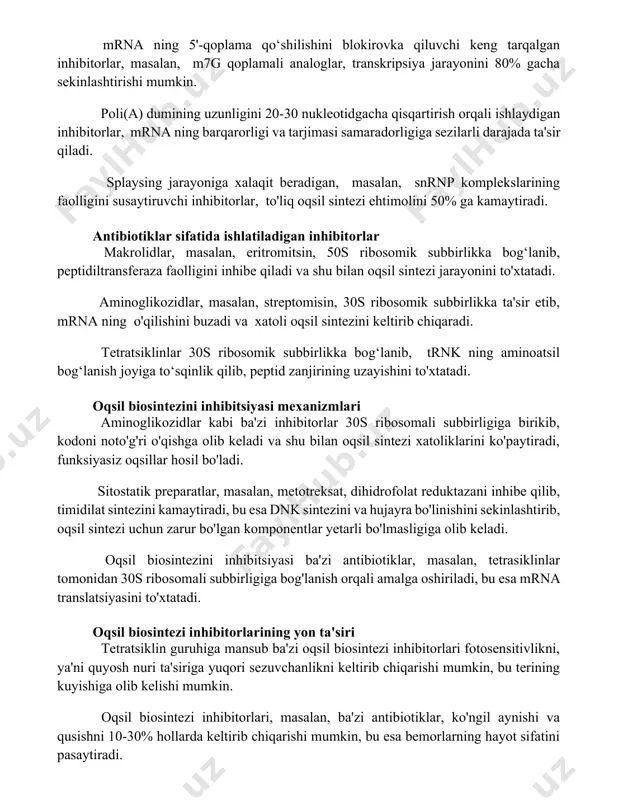igan inhibitorlar, mrna ning barqarorligi va tarjimasi samaradorligiga sezilarli darajada ta'sir qiladi. splaysing jarayoniga xalaqit beradigan, masalan, snrnp komplekslarining faolligini susaytiruvchi inhibitorlar, to'liq oqsil sintezi ehtimolini 50% ga kamaytiradi. antibiotiklar sifatida ishlatiladigan inhibitorlar makrolidlar, masalan, eritromitsin, 50s ribosomik subbirlikka bog‘lanib, peptidiltransferaza faolligini inhibe qiladi va shu bilan oqsil sintezi jarayonini to'xtatadi. aminoglikozidlar, masalan, streptomisin, 30s ribosomik subbirlikka ta'sir etib, mrna ning o'qilishini buzadi va xatoli oqsil sintezini keltirib chiqaradi. tetratsiklinlar 30s ribosomik subbirlikka bog‘lanib, trnk ning aminoatsil bog‘lanish joyiga to‘sqinlik qilib, peptid zanjirining uzayishini to'xtatadi. oqsil biosintezini inhibitsiyasi mexanizmlari aminoglikozidlar kabi ba'zi inhibitorlar 30s ribosomali subbirligiga birikib, kodoni noto'g'ri o'qishga olib keladi va shu bilan oqsil sintezi xatoliklarini ko'paytiradi, funksiyasiz oqsillar hosil bo'ladi. sitostatik preparatlar, masalan, metotreksat, dihidrofolat reduktazani inhibe qilib, timidilat sintezini kamaytiradi, bu esa dnk sintezini va hujayra bo'linishini sekinlashtirib, oqsil sintezi uchun zarur bo'lgan komponentlar yetarli bo'lmasligiga olib keladi. oqsil biosintezini inhibitsiyasi ba'zi antibiotiklar, masalan, tetrasiklinlar tomonidan …