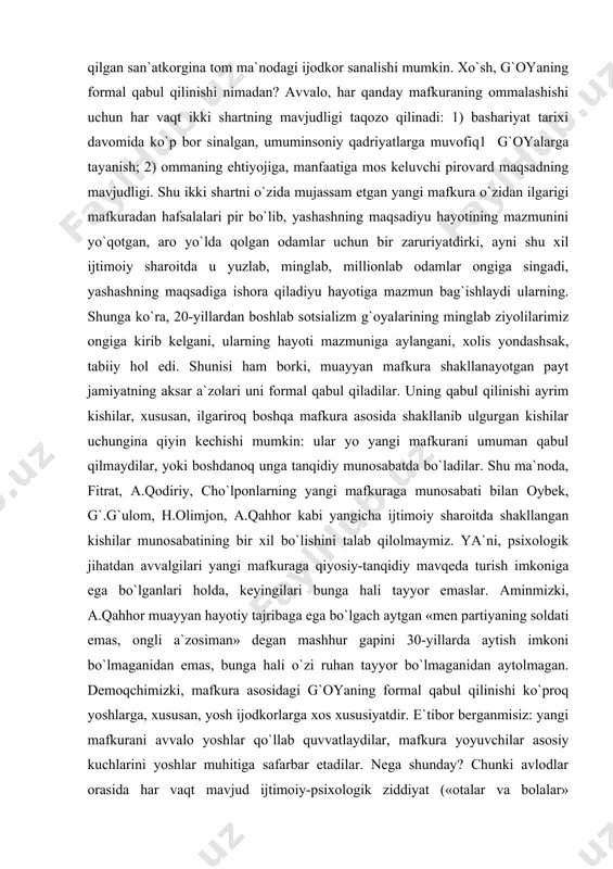 rum etadi. natijada u mavjud mafkuraga singib ketadi, idealiyu ehtiyojlariga mos g`oya havoda muallaq qolayotganini anglamay qoladi — mafkuraning oddiygina xizmatchisi, aniqrog`i, quliga aylanadi. ayni shu nuqtadan san`atkor endi ijodkor bo`lmay qoladi, zero, voqelikni qalbiyu ongida qayta ishlab, ideal asosida qayta yaratilgan badiiy voqelik vositasida dunyoni o`zgartirishga (o`zgartiruvchining o`zini, ya`ni, insonni o`zgartirish orqali) xizmat qilgan san`atkorgina tom ma`nodagi ijodkor sanalishi mumkin. xo`sh, g`oyaning formal qabul qilinishi nimadan? avvalo, har qanday mafkuraning ommalashishi uchun har vaqt ikki shartning mavjudligi taqozo qilinadi: 1) bashariyat tarixi davomida ko`p bor sinalgan, umuminsoniy qadriyatlarga muvofiq1 g`oyalarga tayanish; 2) ommaning ehtiyojiga, manfaatiga mos keluvchi pirovard maqsadning mavjudligi. shu ikki shartni o`zida mujassam etgan yangi mafkura o`zidan ilgarigi mafkuradan hafsalalari pir bo`lib, yashashning maqsadiyu hayotining mazmunini yo`qotgan, aro yo`lda qolgan odamlar uchun bir zaruriyatdirki, ayni shu xil ijtimoiy sharoitda u yuzlab, minglab, millionlab odamlar ongiga singadi, yashashning maqsadiga ishora qiladiyu hayotiga mazmun bag`ishlaydi ularning. shunga ko`ra, 20-yillardan …