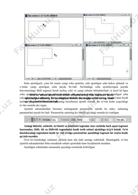 shift tugmasi bosib turilsa, eski va yangi sohalar birlashtiriladi va hosil bo‘lgan soha ajratiladi. agar yangi soha ajratishda alt tugmasi bosib turilsa, yangi ajratilgan soha eskisidan ayirib tashlanadi. yangi sohani ajratishda alt va ctrl tugmalarining ikkalasi ham bosib turilsa, yangi soha bilan eski sohaning kesishmasi ajratib olinadi. bu to‘rtta holat yuqoridagi to‘rtta suratda aks etgan. ajratish uskunalaridan birortasi tanlanganda parametrlar satrida bu usku- nalaming parametrlari paydo bo‘ladi. parametrlar satrining ko‘rinishi quyidagi rasmda ko‘rsatilgan undagi ikkinchi, uchinchi, to‘rtinchi va beshinchi tugmalar mos ravishda hech qaysi tugmani bosmasdan, shift, alt va shift+alt tugmalarini bosib turib sohani ajratishga to‘g‘ri keladi. ya’ni klaviaturadagi tugmalami bosib tu- rish o‘miga parametrlar panelidagi tugmani bir marta bosib qo‘yish mumkin. oval ko‘rinishidagi sohalami ajratish ham shu kabi amalga oshiriladi. shuningdek, to‘rtta ajratish uskunalaridan bitta murakkab sohani ajratishda ham foydalanish mumkin. ajratilgan sohalardan namunalar quyidagi rasmlarda keltirilgan: yuqorida ko’rsatilgan uskunalardan foydalanib geometric shakl ko’rinishida sohalami ajratib olish qulay. lekin …