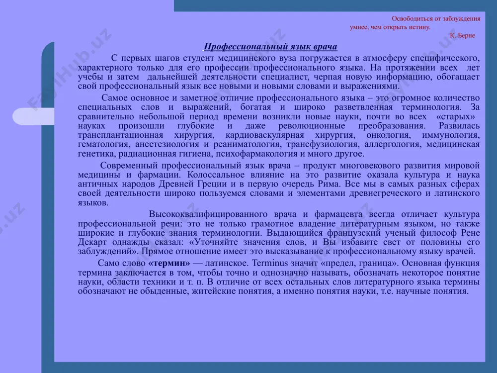 ранцузский ученый философ рене декарт од­нажды сказал: «уточняйте значения слов, и вы избавите свет от половины его заблуждений». прямое отношение имеет это высказывание к профессиональному языку врачей. само слово «термин» — латинское. terminus значит «предел, граница». основная функция термина заключается в том, чтобы точно и однозначно называть, обозначать некоторое понятие науки, области техники и т. п. в отличие от всех остальных слов литературного языка термины обозначают не обыденные, житейские понятия, а именно понятия науки, т.е. научные понятия. специалиста от неспециалиста отличает именно знание сути научного понятия, раскрываемого в дефиниции. рассмотрим примеры из «словаря» высшей школы: абитуриент (лат.abituriens – собирающийся уходить, т.е. покидающий среднюю школу), ректор (лат. rector – управитель), проректор (лат. pro – вместо, «заместитель»), факультет (лат.facultas – способность, возможность), декан(лат. decanus – десятник; в древнеримском войске начальник 10 солдат), кафедра (греч.cathedra – возвышение, с которого произносились речи философами и ораторами.). вот как, например, определяется слово «рвота» в учебнике физиологии. …