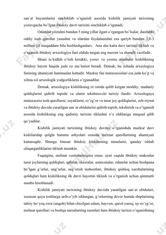ning ilk davri hayotini tiklash va o’rganish uchun qimmatli manba hisoblanadi. kishilik jamiyati tarixining ibtidoiy davrida yaratilgan san`at obidalari, xususan qoya toshlarga urib-o’yib ishlangan, g’orlarning devor hamda shiplarining tabiiy bo’yoq oxra (angob) bilan chizilgan odam, hayvon, qurol-yaroq, uy-ro’zg’or, mehnat qurollari va boshqa narsalarning rasmlari ham ibtidoiy tarixni o’rganishning muxim arxeologik man’basi xisoblanadi. ularning ahamiyati shu bilangina kifoyalanmaydi, unda ibtidoiy kishilarning kundalik hayotidan olingan ayrim voqea va hodisalar haqqoniylik bilan aks ettirilgan. ibtidoiy san’atning bunday ajoyib namunalari yer yuzining hamma burchaklarida keng tarqalgan. shuni nazarda tutish kerakki, xar bir arxeologik yodgorlik va buyumning o’ziga xos xususiyati bo’lib, ular kishilik (tarixining) hayotining u yoki bu tomonini tiklashga xizmat qiladi. mehnat qurollari kishilarning nimalar ishlab chiqarganliklari va qanday qilib tirikchilik o’tkazganliklarini o’rganish imkoniyatini bersa, o’lik ko’mish tartiblari ba`zi san`at obidalari esa ularning e`tiqodi qanday bo’lganini aks ettirishi mumkin. ibtidoiy odamlar yashagan turar joylar, makonlar, manzillar va qishloq xarobalarini o’rganilishi esa oila va ijtimoiy …