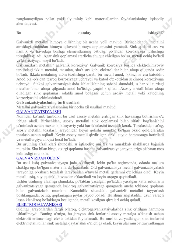 ydi. galvanizli po'lat - korroziyani oldini olish uchun ostenitik zanglamaydigan po'lat yoki alyuminiy kabi materiallardan foydalanishning iqtisodiy alternativasi. bu qanday ishlaydi? galvanizli metallni himoya qilishning bir necha yo'li mavjud. birinchidan, u metallni atrofdagi muhitdan himoya qiluvchi himoya qoplamasini yaratadi. sink qatlami suv va namlik va havodagi boshqa elementlarning ostidagi po'latdan korroziyaga tushishiga to'sqinlik qiladi. agar sink qoplamasi etarlicha chuqur chizilgan bo'lsa, metall ochiq bo'ladi va korroziyaga moyil bo'ladi. galvanizlash metallni" galvanik korroziya" galvanik korroziya boshqa elektrokimyoviy tarkibdagi ikkita metalni, masalan, sho'r suv kabi elektrolitlar bilan aloqa qilganda sodir bo'ladi. ikkala metalning atom tuzilishiga qarab, bir metall anod, ikkinchisi esa katoddir. anod o'z -o'zidan tezroq korroziyaga uchraydi va katod o'z -o'zidan sekinroq korroziyaga uchraydi. sinkni galvanizatsiyalashda ishlatilishining sababi shundaki, u har xil turdagi metallar bilan aloqa qilganda anod bo'lishga yaqinlik qiladi. asosiy metall bilan aloqa qiladigan sink qoplamasi odatda anod bo'lgani uchun asosiy metall yoki katodning korroziyasini sekinlashtiradi. galvanizatsiyalashning turli usullari …
