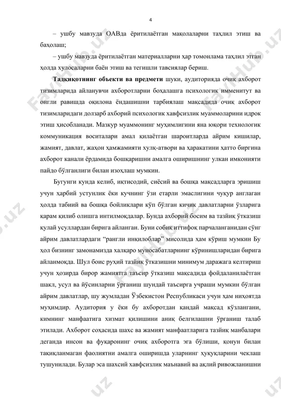 инларни ўрганиш шундай таъсирга учраши мумкин бўлган айрим давлатлар, шу жумладан ўзбекистон республикаси учун ҳам ниҳоятда муҳимдир. аудитория у ёки бу ахборотдан қандай мақсад кўзлангани, кимнинг манфаатига хизмат қилишини аниқ белгилашни ўрганиш талаб этилади. ахборот соҳасида шахс ва жамият манфаатларига тазйиқ манбалари деганда инсон ва фуқаронинг очиқ ахборотга эга бўлиши, қонун билан тақиқланмаган фаолиятни амалга оширишда уларнинг ҳуқуқларини чеклаш тушунилади. булар эса шахсий хавфсизлик маънавий ва ақлий ривожланишни таъминловчи ахборотлар ҳисобланади. юқорида баён этилган фикрлардан келиб чиққан ҳолда ушбу тадқиқот объекти сифатида матбуотда ахборот-психологик хавфсизликка оид ёритилган мақолалар ўрганилди. ана шу мақолалар илмий таҳлили тадқиқот предмети ҳисобланади. ишнинг амалий аҳамияти. шиддаткор даврда айниқса журналистлар ахборот тўплаш ва тарқатиш борасида янги-янги муаммоларга дуч келиши табиий ҳолга айланган. сўнгги йилларда мамлакатимизга четдан қилина бошлаган ахборот хуружларига қарши кураш журналистлардан жуда катта меҳнат ва матонат талаб қилаётганини изоҳлашга ҳожат бўлмаса керак. бундан асосий мақсад ўша заҳарли ахборотларга қарши айниқса ёшларда зарур иммунитетни оширишдир. …