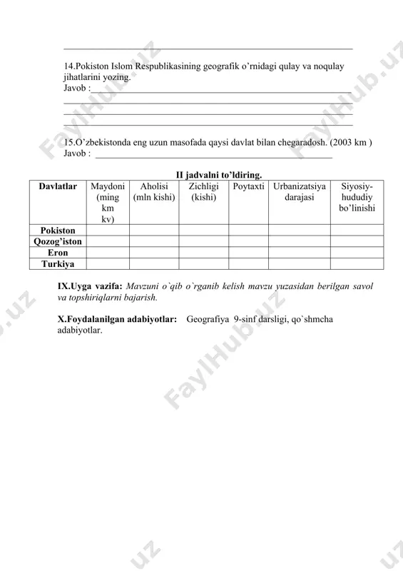 kasining geografik o’rnidagi qulay va noqulay jihatlarini yozing. javob :_______________________________________________________ _____________________________________________________________ _____________________________________________________________ _____________________________________________________________ 15.o’zbekistonda eng uzun masofada qaysi davlat bilan chegaradosh. (2003 km ) javob : __________________________________________________ ii jadvalni to’ldiring. davlatlar maydoni (ming km kv) aholisi (mln kishi) zichligi (kishi) poytaxti urbanizatsiya darajasi siyosiy- hududiy bo’linishi pokiston qozog’iston eron turkiya ix.uyga vazifa: mavzuni o`qib o`rganib kelish mavzu yuzasidan berilgan savol va topshiriqlarni bajarish. x.foydalanilgan adabiyotlar: geografiya 9-sinf darsligi, qo`shmcha adabiyotlar.