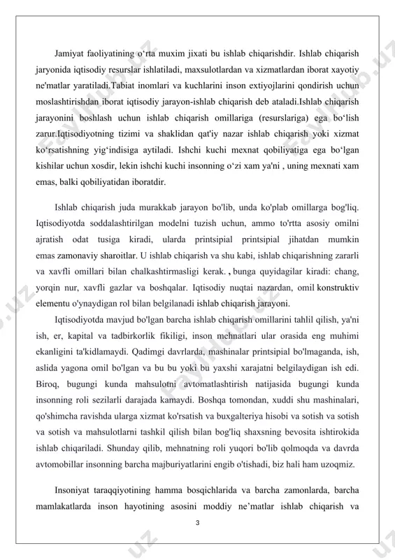 ma’naviy ne’matlarni yaratish, xizmatlar ko’rsatish inson hayoti, uning yashashi va kamol to’ishi uchun moddiy asosdir. shuning uchun ishlab chiqarishning to’xtovsiz takrorlanishi va uni rivojlantirish har doim eng muhim iqtisodiy qonuniyat va ob’ektiv zaruriyatdir. har qanday jamiyatda ishlab chiqarishning amalga oshishi, eng avvalo uning ro’y berishi uchun bu jarayonda qatnashadigan omillar mavjud bo’lmog’i lozim. iqtisodiyotning tizimi va shaklidan qat’iy nazar ishlab chiqarish yoki xizmat ko’rsatishning hamma sohalari uchun umumiy bo’lgan uchta omil: ishchi kuchi, mehnat qurollari va mehnat predmetlari bo’lishi shart. ijtimoiy- iqtisodiy taraqqiyotning barcha bosqichlarida inson hayotining asosiy qismini moddiy ne’matlari , ishlab chiqarish va xizmatlar ko’rsatish tashkil etiladi . chunki ishlab chiqarishva xizmat ko’rsatish jarayonlari bo’lmasa ayirboshlaydigan, taqsimlaydigan , iste’mol qiladigan ne’matlarning o’zi bo’lmaydi. jahon mintaqasida mamlakatimiz iqtisodiyotini, ishlab chiqarishni oshirish va uning usullari bozor iqtisodiyotining ta’siri o’rganilib, tahlil qilinib borilmoqda . birinchi prezidentimiz islom karimov tashabbusi bilan 2011- yil “kichik biznes va xususiy tadbirkorlik yili” deb e’lon qilinganligi …