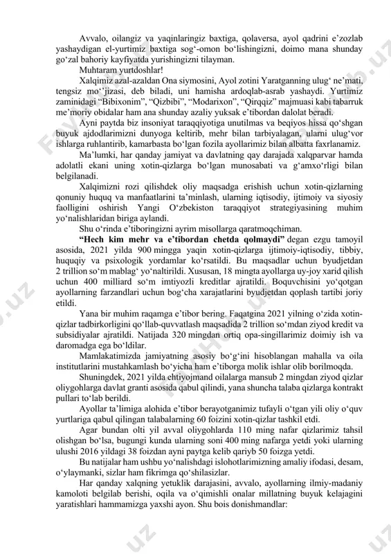 zlab yashaydigan el-yurtimiz baxtiga sog‘-omon bo‘lishingizni, doimo mana shunday go‘zal bahoriy kayfiyatda yurishingizni tilayman. muhtaram yurtdoshlar! xalqimiz azal-azaldan ona siymosini, ayol zotini yaratganning ulug‘ ne’mati, tengsiz mo‘’jizasi, deb biladi, uni hamisha ardoqlab-asrab yashaydi. yurtimiz zaminidagi “bibixonim”, “qizbibi”, “modarixon”, “qirqqiz” majmuasi kabi tabarruk me’moriy obidalar ham ana shunday azaliy yuksak e’tibordan dalolat beradi. ayni paytda biz insoniyat taraqqiyotiga unutilmas va beqiyos hissa qo‘shgan buyuk ajdodlarimizni dunyoga keltirib, mehr bilan tarbiyalagan, ularni ulug‘vor ishlarga ruhlantirib, kamarbasta bo‘lgan fozila ayollarimiz bilan albatta faxrlanamiz. ma’lumki, har qanday jamiyat va davlatning qay darajada xalqparvar hamda adolatli ekani uning xotin-qizlarga bo‘lgan munosabati va g‘amxo‘rligi bilan belgilanadi. xalqimizni rozi qilishdek oliy maqsadga erishish uchun xotin-qizlarning qonuniy huquq va manfaatlarini ta’minlash, ularning iqtisodiy, ijtimoiy va siyosiy faolligini oshirish yangi o‘zbekiston taraqqiyot strategiyasining muhim yo‘nalishlaridan biriga aylandi. shu o‘rinda e’tiboringizni ayrim misollarga qaratmoqchiman. “hech kim mehr va e’tibordan chetda qolmaydi” degan ezgu tamoyil asosida, 2021 yilda 900 mingga yaqin …