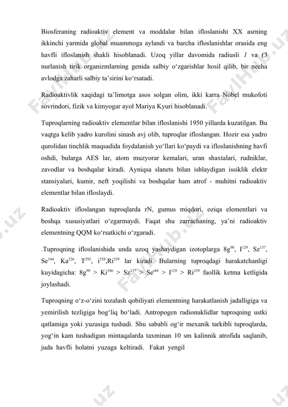 nnik atrofida saqlanib, juda havfli holatni yuzaga keltiradi. fakat yengil mexanik tarkibli tuproqdardagina 10-15 yil davomida 40- 50 sm chukurga tushishi mumkin. gumusli tuproqdarning uz-uzini tozalashi nisbatan kiyin, chunki, radionuklidlar bunday tuproqdarga yaxshi yutiladi, natijada kuchsiz xdrakatlanadi. shur tuproqdarga radionuklidlar kam yutiladi va kam saklanadi, togli tuproqlarda buning aksi. tuproqning radioaktiv elementlar bilan ifloslanishi kuyidagi xrllarda faollashadi, kumirni yokishda (ra, u, th), yadro kurollarining portlashida (sr90, sr , cs , u , ru , se ), yadro reaktorlaridan foydalanishda (sa45, fe55, c14)s elementlari bilan, aes lar ta’sirida esa transuranitlar bilan ifloslandi. bu elementlarning xdmmasi radioaktivlik xossalariga ega, shu bois ifloslangan tuproqdar va oziqa zanjirini t>sha urganilishi maksadga muvofik. xdooblanadi. radioaktiv elementlar zaxdrli xususiyatiga kura 5 guruxga bulinadi: a - gurux juda yukrri radioaktiv zaxarli izotoplar: 210r,, 210ro, 226ra, 228th, ach 232th, 232u, 237np, ^pu^pu, 241am, 242cm; b ~ gurux yusori radioaktiv zaxarli izotoplar: '"sr, 106ru, i24sb, 126i,129i, 131i, 144ce, i70tm, …