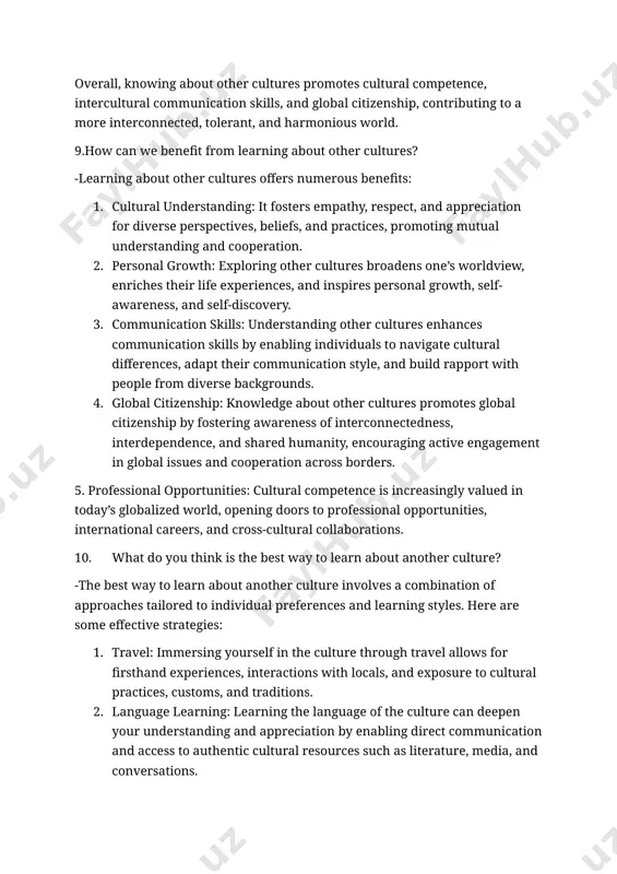 nd inspire personal growth and self-discovery. 5. building relationships: cultural competence enables individuals to build meaningful relationships and connections with people from different cultural backgrounds, fostering harmony and inclusivity. overall, knowing about other cultures promotes cultural competence, intercultural communication skills, and global citizenship, contributing to a more interconnected, tolerant, and harmonious world. 9.how can we benefit from learning about other cultures? -learning about other cultures offers numerous benefits: 1. cultural understanding: it fosters empathy, respect, and appreciation for diverse perspectives, beliefs, and practices, promoting mutual understanding and cooperation. 2. personal growth: exploring other cultures broadens one’s worldview, enriches their life experiences, and inspires personal growth, self-awareness, and self-discovery. 3. communication skills: understanding other cultures enhances communication skills by enabling individuals to navigate cultural differences, adapt their communication style, and build rapport with people from diverse backgrounds. 4. global citizenship: knowledge about other cultures promotes global citizenship by fostering awareness of …