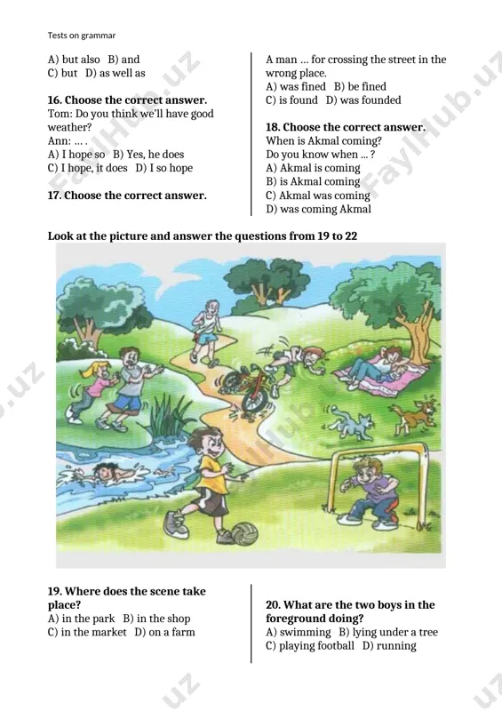 choose the correct answer. tom: do you think we’ll have good weather? ann: … . a) i hope so b) yes, he does c) i hope, it does d) i so hope 17. choose the correct answer. a man … for crossing the street in the wrong place. a) was fined b) be fined c) is found d) was founded 18. choose the correct answer. when is akmal coming? do you know when ... ? a) akmal is coming b) is akmal coming c) akmal was coming tests on grammar d) was coming akmal look at the picture and answer the questions from 19 to 22 19. where does the scene take place? a) in the park b) in the shop c) in the market d) on a farm 20. what are the two boys in the foreground doing? a) swimming b) lying under a tree c) playing football d) …