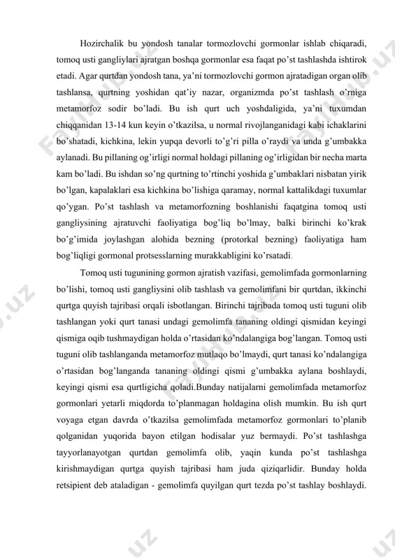 nazar, organizmda po’st tashlash o’rniga metamorfoz sodir bo’ladi. bu ish qurt uch yoshdaligida, ya’ni tuxumdan chiqqanidan 13-14 kun keyin o’tkazilsa, u normal rivojlanganidagi kabi ichaklarini bo’shatadi, kichkina, lekin yupqa devorli to’g’ri pilla o’raydi va unda g’umbakka aylanadi. bu pillaning og’irligi normal holdagi pillaning og’irligidan bir necha marta kam bo’ladi. bu ishdan so’ng qurtning to’rtinchi yoshida g’umbaklari nisbatan yirik bo’lgan, kapalaklari esa kichkina bo’lishiga qaramay, normal kattalikdagi tuxumlar qo’ygan. po’st tashlash va metamorfozning boshlanishi faqatgina tomoq usti gangliysining ajratuvchi faoliyatiga bog’liq bo’lmay, balki birinchi ko’krak bo’g’imida joylashgan alohida bezning (protorkal bezning) faoliyatiga ham bog’liqligi gormonal protsesslarning murakkabligini ko’rsatadi. tomoq usti tugunining gormon ajratish vazifasi, gemolimfada gormonlarning bo’lishi, tomoq usti gangliysini olib tashlash va gemolimfani bir qurtdan, ikkinchi qurtga quyish tajribasi orqali isbotlangan. birinchi tajribada tomoq usti tuguni olib tashlangan yoki qurt tanasi undagi gemolimfa tananing oldingi qismidan keyingi qismiga oqib tushmaydigan holda o’rtasidan ko’ndalangiga bog’langan. tomoq usti tuguni olib tashlanganda metamorfoz …