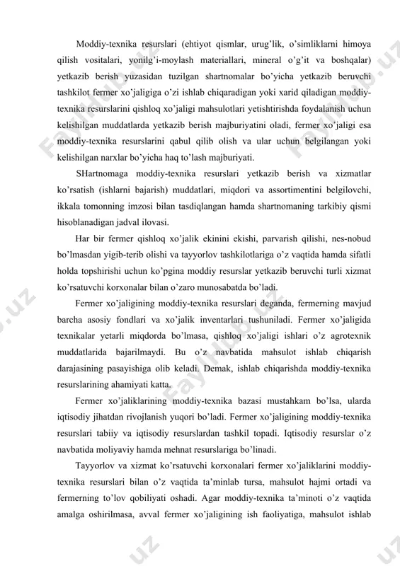 stahkam bo’lsa, ularda iqtisodiy jihatdan rivojlanish yuqori bo’ladi. fermer xo’jaligining moddiy-texnika resurslari tabiiy va iqtisodiy resurslardan tashkil topadi. iqtisodiy resurslar o’z navbatida moliyaviy hamda mehnat resurslariga bo’linadi. tayyorlov va xizmat ko’rsatuvchi korxonalari fermer xo’jaliklarini moddiy-texnika resurslari bilan o’z vaqtida ta’minlab tursa, mahsulot hajmi ortadi va fermerning to’lov qobiliyati oshadi. agar moddiy-texnika ta’minoti o’z vaqtida amalga oshirilmasa, avval fermer xo’jaligining ish faoliyatiga, mahsulot ishlab chiqarish hajmiga, undan keladigan daromadga salbiy ta’sir etib, to’lov qobiliyatini yo’qotadi. shuning uchun iste’molchi bilan ta’minotchi o’rtasida tuzilgan shartnomalar o’z vaqtida samarali bajarilishini ta’minlash kerak. bunda asosiy tamoyillar: ishonchli sherik (partner) tanlash va shartnomalarni mukammal tuzish, moddiy resurslar va xizmatlarni o’z vaqtida zarur hajm, turda va sifatda bo’lishini talab kilish va albatta ularga yetkazib berilgan mahsulot va xizmatlarga o’z vaqtida haq to’lashdan iborat bo’lishi kerak. demak, fermer xo’jaligining huquqlari -xizmat ko’rsatish tashkilotidan shartnomaga muvofiq beriladigan buyurtmanomaga binoan tegishli sifatdagi, assortimentdagi mahsulotlar yetkazib berishni va xizmatlar ko’rsatishni (ishlar …