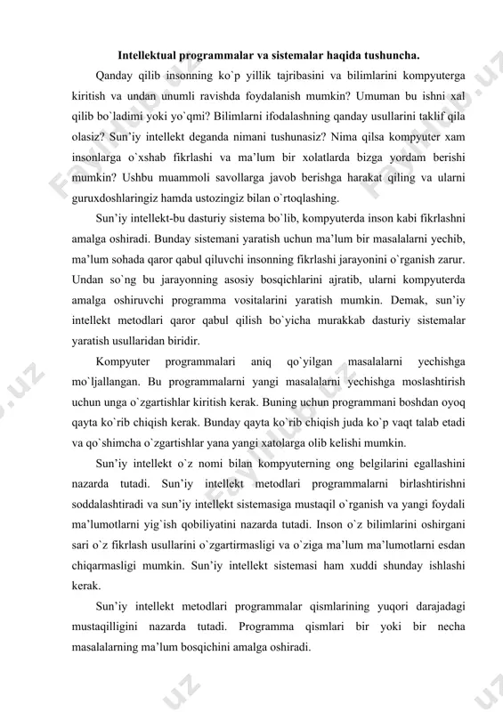 ong belgilarini egallashini nazarda tutadi. sun’iy intellekt metodlari programmalarni birlashtirishni soddalashtiradi va sun’iy intellekt sistemasiga mustaqil o`rganish va yangi foydali ma’lumotlarni yig`ish qobiliyatini nazarda tutadi. inson o`z bilimlarini oshirgani sari o`z fikrlash usullarini o`zgartirmasligi va o`ziga ma’lum ma’lumotlarni esdan chiqarmasligi mumkin. sun’iy intellekt sistemasi ham xuddi shunday ishlashi kerak. sun’iy intellekt metodlari programmalar qismlarining yuqori darajadagi mustaqilligini nazarda tutadi. programma qismlari bir yoki bir necha masalalarning ma’lum bosqichini amalga oshiradi. programmaning mustaqil qismlarini inson miyasidagi ma’lumotlarning alohida blokiga qiyoslash mumkin. kerakli ma’lumotni tanlashda inson miyasi miyadagi barcha bilimlarni qarab chiqmay, avtomatik tarzda faqat shu ishga ta’lluqli ma’lumotlarni ajratadi. bir masalani yechish uchun an’anaviy usullardan va sun’iy intellekt usullaridan foydalanib, programma tuzish mumkin. sun’iy intellekt usullaridan foydalanish programma yaratishni soddalashtiradi va tezlashtiradi. ikkala turdagi programmalarda ham uning alohida qismlari qat’iy belgilangan amallarni bajaradi. lekin sun’iy intellekt programmalari maxsus, inson intellektiga xos xususiyatlarga o`xshash xususiyatga ega bo`lib, ma’lumotlarning istalgancha o`zgarishi programmaning butun …