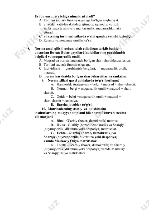 dagi ijtimoiy, iqtisodiy, yuridik sanksiyaga tayanuvchi muntazamlik, muqarrarlikni aks ettiradi. c. shaxsning turli vaziyatlarda o‘zini qanday tutishi lozimligi. d. rasmiy va norasmiy omillar ta’siri 8. norma amal qilishi uchun talab etiladigan tarkib beshta unsurdan iborat: bular qaysilar?individlarning guruhlanish belgilari va muqarrarlik omili. a. maqsad va norma harakatda bo‘lgan shart-sharoitlar,sanksiya. b. tartibni saqlash funksiyasiga ega. c. individlarni guruhlanish belgilari, muqarrarlik omili, maqsad, d. norma harakatda bo‘lgan shart-sharoitlar va sanksiya. 9. norma xillari qaysi qoidalarda to‘g‘ri berilgan? a. hamkorlik strategiyasi = belgi + maqsad + shart-sharoit. b. norma = belgi + muqarrarlik omili + maqsad + shart-sharoit. c. qoida = belgi +muqarrarlik omili + maqsad + shart-sharoit + sanksiya. d. barcha javoblar to‘g‘ri. 10. matritsalarning asosiy va qo‘shimcha institutlarning muayyan to‘plami bilan tavsiflanuvchi nechta xili mavjud? a. bitta - g‘arbiy (bozor, demokratik) matritsa. b. ikkita - g‘arbiy (bozor, demokratik) va sharqiy (buyruqbozlik, diktatura yoki despotiya) matritsalar. c. uchta - g‘arbiy (bozor, demokratik) …