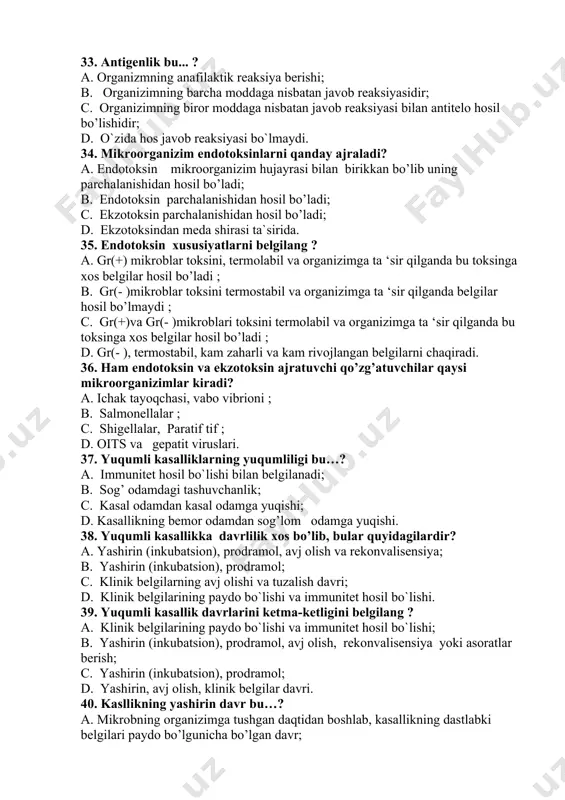 r hosil bo’lmaydi ; c. gr(+)va gr(- )mikroblari toksini termolabil va organizimga ta ‘sir qilganda bu toksinga xos belgilar hosil bo’ladi ; d. gr(- ), termostabil, kam zaharli va kam rivojlangan belgilarni chaqiradi. 36. ham endotoksin va ekzotoksin ajratuvchi qo’zg’atuvchilar qaysi mikroorganizimlar kiradi? a. ichak tayoqchasi, vabo vibrioni ; b. salmonellalar ; c. shigellalar, paratif tif ; d. oits va gepatit viruslari. 37. yuqumli kasalliklarning yuqumliligi bu…? a. immunitet hosil bo`lishi bilan belgilanadi; b. sog’ odamdagi tashuvchanlik; c. kasal odamdan kasal odamga yuqishi; d. kasallikning bemor odamdan sog’lom odamga yuqishi. 38. yuqumli kasallikka davrlilik xos bo’lib, bular quyidagilardir? a. yashirin (inkubatsion), prodramol, avj olish va rekonvalisensiya; b. yashirin (inkubatsion), prodramol; c. klinik belgilarning avj olishi va tuzalish davri; d. klinik belgilarining paydo bo`lishi va immunitet hosil bo`lishi. 39. yuqumli kasallik davrlarini ketma-ketligini belgilang ? a. klinik belgilarining paydo bo`lishi va immunitet hosil bo`lishi; b. yashirin (inkubatsion), prodramol, avj olish, rekonvalisensiya …