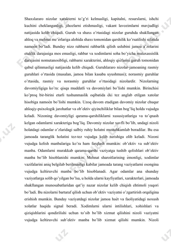 , moliyaviy, hissiy ѐki ijtimoiy), salbiy hissiy holatni yuzaga keltiruvchi vaziyat vujudga kelsa, agar inson xatti-harakatlarida xudbinlik, mas’uliyatsizlik, adolatsizlik namoѐn bo’lsa. nizolar quyidagi turlarga bo’linadi: shaxsni ichidagi, shaxslararo, shaxs va guruh o’rtasidagi, guruhlararo. shaxsni ichidagi nizolar xodimlarni shaxsiy ehtiѐjlari va qadriyatlari bilan ishlab chiqarish talablari o’rtasidagi nomutanosiblik, xodimni ish bilan me’ѐrdan kam ѐki ko’p yuklanishi, qarama-qarshi talablarni qo’yilishi oqibatida kelib chiqadi. shaxslararo nizolar xarakterni to’g’ri kelmasligi, kapitalni, resurslarni, ishchi kuchini cheklanganligi, jihozlarni etishmasligi, vakant lavozimlarni mavjudligi natijasida kelib chiqadi. guruh va shaxs o’rtasidagi nizolar guruhda shakllangan ahloq va mehnat me’ѐrlariga alohida shaxs tomonidan qarshilik ko’rsatilishi sifatida namoѐn bo’ladi. bunday nizo rahbarni rahbarlik qilish uslubini jamoa a’zolarini etuklik darajasiga mos emasligi, rahbar va xodimlarni soha bo’yicha mutaxassislik darajasini nomutanosibligi, rahbarni xarakterini, ahloqiy qiѐfasini guruh tomonidan qabul qilinmasligi natijasida kelib chiqadi. guruhlararo nizolar-jamoaning rasmiy guruhlari o’rtasida (masalan, jamoa bilan kasaba uyushmasi); norasmiy guruhlar o’rtasida, rasmiy va norasmiy guruhlar o’rtasidagi nizolardir. nizolarning davomiyligiga …