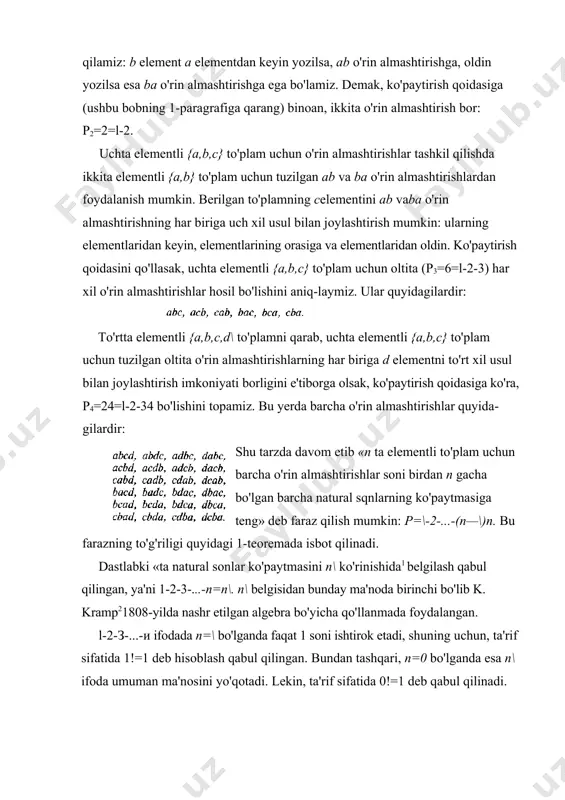 lmashtirishga ega bo'lamiz. demak, ko'paytirish qoidasiga (ushbu bobning 1-paragrafiga qarang) binoan, ikkita o'rin almashtirish bor: p2=2=l-2. uchta elementli {a,b,c} to'plam uchun o'rin almashtirishlar tashkil qilishda ikkita elementli {a,b} to'plam uchun tuzilgan ab va ba o'rin almashtirishlardan foydalanish mumkin. berilgan to'p​lamning сelementini ab vaba o'rin almashtirishning har biriga uch xil usul bilan joylashtirish mumkin: ularning elementlaridan keyin, elementlarining orasiga va elementlaridan oldin. ko'paytirish qoidasini qo'llasak, uchta elementli {a,b,c} to'plam uchun oltita (p3=6=l-2-3) har xil o'rin almashtirishlar hosil bo'lishini aniq-laymiz. ular quyidagilardir: to'rtta elementli {a,b,c,d\ to'plamni qarab, uchta elementli {a,b,c} to'plam uchun tuzilgan oltita o'rin almashtirishlarning har biriga d elementni to'rt xil usul bilan joylashtirish imkoniyati borligini e'tiborga olsak, ko'paytirish qoidasiga ko'ra, p4=24=l-2-34 bo'lishini topamiz. bu yerda barcha o'rin almashtirishlar quyida​gilardir: shu tarzda davom etib «n ta elementli to'plam uchun barcha o'rin almashtirishlar soni birdan n gacha bo'lgan barcha natural sqnlarning ko'paytmasiga teng» deb faraz qilish mumkin: p=\-2-...-(n—\)n. bu farazning to'g'riligi quyidagi …