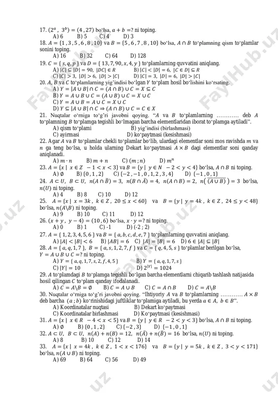 2 17. bo„lsa, ni toping. a) 6 b) 5 c) 4 d) 3 18. { va { bo„lsa, to„plamning qism to„plamlar sonini toping. a) 16 b) 32 c) 64 d) 128 19. { va { to„plamlarning quvvatini aniqlang. a) | | | | | | b) | | | | | | c) | | | | | | | | d) | | | | | | | | 20. , va to„plamlarning yig‟indisi bo„lgan to„plam hosil bo„lishini ko„rsating. a) | | b) c) d) | | 21. nuqtalar o„rniga to„g‟ri javobni qoying. “ va to„plamlarning ………… deb to„plamning to„plamga tegishli bo„lmagan barcha elementlaridan iborat to„plamga aytiladi”. a) qism to„plami b) yig‟indisi (birlashmasi) c) ayirmasi d) ko„paytmasi (kesishmasi) 22. agar va to„plamlar chekli to„plamlar bo„lib, ulardagi elementlar soni mos ravishda va ga teng bo„lsa, u holda ularning dekart ko„paytmasi dagi elementlar soni qanday aniqlanadi. a) b) c) d) 23. …