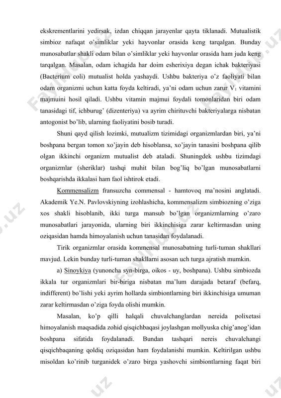 -tuman shakllari mavjud. lekin bunday turli-tuman shakllarni asosan uch turga ajratish mumkin. a) sinoykiya (yunoncha syn-birga, oikos - uy, boshpana). ushbu simbiozda ikkala tur organizmlari bir-biriga nisbatan ma’lum darajada betaraf (befarq, indifferent) bo’lishi yeki ayrim hollarda simbiontlarning biri ikkinchisiga umuman zarar keltirmasdan o’ziga foyda olishi mumkin. masalan, ko’p qilli halqali chuvalchanglardan nereida polixetasi himoyalanish maqsadida zohid qisqichbaqasi joylashgan mollyuska chig’anog’idan boshpana sifatida foydalanadi. bundan tashqari nereis chuvalchangi qisqichbaqaning qoldiq oziqasidan ham foydalanishi mumkin. keltirilgan ushbu misoldan ko’rinib turganidek o’zaro birga yashovchi simbiontlarning faqat biri (nereis) o’ziga foyda olmoqda, lekin ikkinchisiga (zohid qisqichbaqasiga) zarar yetkazgani ham yo’q. sinoykiya shaklidagi kommensalizmni ba’zan kvartirantlik (ijaraga olish) so’zi bilan ham almashtirish mumkin. yuqorida keltirilgan misolimiz ham aynan ushbu fikrni tasdiqlaydi. b) epioykiya. kommensalizmning ushbu shakli sinoykiyaga o’xshash, lekin simbiont (ijarada turuvchi) o’z xo’jayinining atrofida yoki bevosita uning tashqi qoplag’ichlariga yopishgan holda yashaydi. masalan, yopishqoq baliq (riba prilipalo)ning orqa suzgichi so’rg’ichga aylangan va bu yordamida …