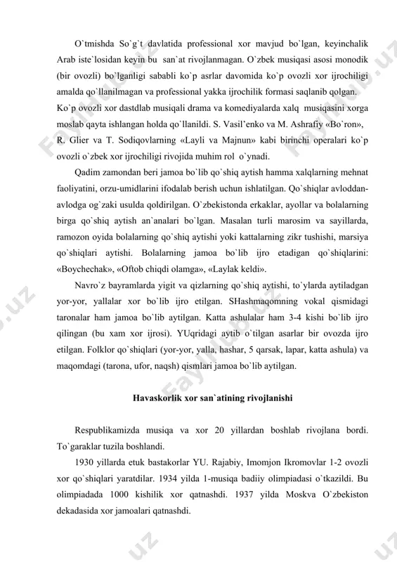 ar 1-2 ovozli xor qo`shiqlari yaratdilar. 1934 yilda 1-musiqa badiiy olimpiadasi o`tkazildi. bu olimpiadada 1000 kishilik xor qatnashdi. 1937 yilda moskva o`zbekiston dekadasida xor jamoalari qatnashdi. urush davrida havaskorlik xorlar jangchilar uchun kontsertlar uyushtirar edilar. urushdan keyin respublika olimpiadasida 20 000 kishi qatnashdi (1143jamoalar). 1948 yil-iii olimpiada 25 000 kishi qatnashdi, bir va ko`p ovozlilik rivojlana bordi. 50 yillarda konservatoriya, musiqa bilim yurti o`qituvchilari havaskorlik xorlarga amaliy yordam bera boshladilar. 60-70 yillarda havaskorlik jamoalarini soni va sifati oshdi. bolalar xor ijrochiligining rivojlanishda konservatoriya dotsentlari kenzer, valenkov, vasil’eva, o`zbekistonda xizmat ko`rsatgan artist sh. yormatovlarning xizmatlari katta «boychechak», «bulbulcha» guruxlari juda ko`plab o`zbek xor asalarini ijro etib kelmoqdalar. respublikamizda 100lab ashula va raqs ansambllari mavjud, ularni qoshida xor-vokal guruxi tuzilgan. masalan: «anor», «gulrux», «chust taronalari», «shirin», «roxat», «shalola» xor tarkibida 15-20 kishi mavjud. ular lapar, yalla. yor-yor qo`shiqlarini ikki-uch ovozda ijro etishadi. o`zbek ko`p ovozli xor asarlariga o`zlarining salmoqli hissalarini qo`shib kelayotgan: …