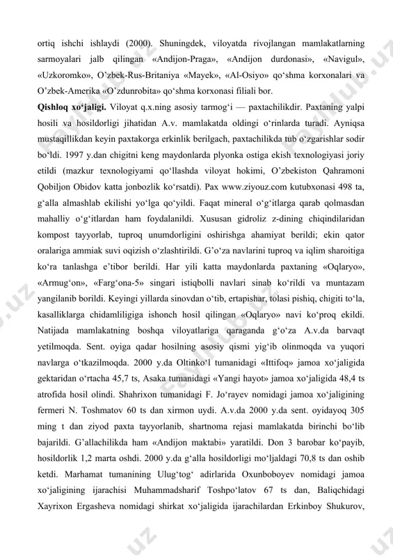 ik jamiyati, «andijonkabel aksiyadorlik jamiyati», chinobod paxta tozalash aksiyadorlik jamiyati. 1991—2000 y.lar davomida a.v.da jahon andozasi darajasidagi mahsulotlar ishlab chikaruvchi zamonaviy qo‘shma korxonalar bunyod qilindi. viloyatda 79 qo‘shma korxona, 8447 kichik va xususiy korxona mavjud. viloyatdagi qo‘shma korxonalar butun viloyat yalpi sanoat mahsulotining 53% dan ko‘prog‘ini ishlab chiqarmoqda (2000). o’rta osiyoda yagona avtomobilsozlik korxonasi — o’zbek-janubiy koreya «o’zdeu avto» kompaniyasi asaka sh.da joylashgan. (q. asaka avtomobil zavodi). italiyaning «aka uka federichi» aksiyadorlik jamiyati b-n hamkorlikda asakada barpo etilgan o’zbek-italiya «fam» qo‘shma korxonasi soatiga turiga qarab 1 — 1,5 t makaron ishlab chiqarish quvvatiga ega. shahrixon tumanidagi segazaqum qishlog‘ida kalava ip tayyorlaydigan va kelgusida undan gazlama to‘qiydigan «antyeks» ochik turdagi aksiyadorlik jamiyati korxonasi barpo etildi (1994 y. yanv.da boshlanib, 1999 y. okt. ida ishga tushirildi). baliqchi tumani noto‘qima matolar ishlab chiqarish yopiq turdagi aksiyadorlik jamiyati shaklidagi o’zbek — amerika qo‘shma korxonasi ham o‘z mahsulotlari b-n chet elda e’tibor qozongan korxonalardandir. qo‘shma …