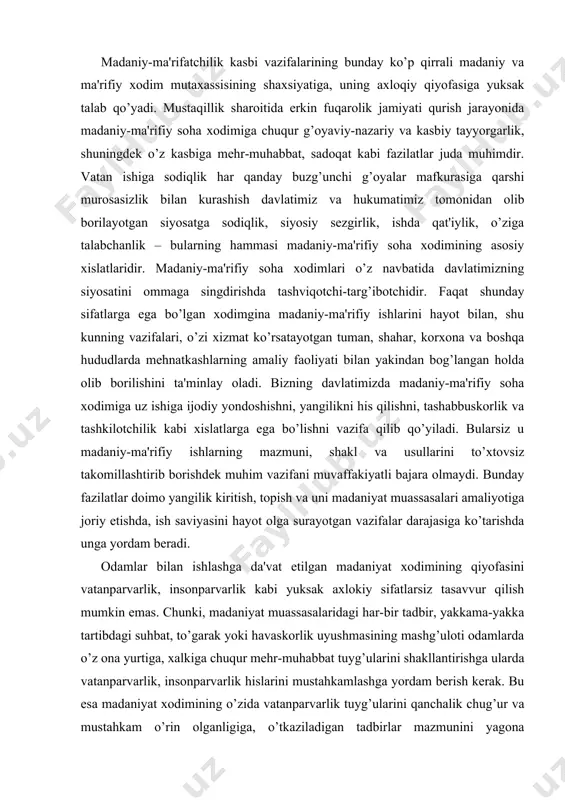 z u madaniy-ma'rifiy ishlarning mazmuni, shakl va usullarini to’xtovsiz takomillashtirib borishdek muhim vazifani muvaffakiyatli bajara olmaydi. bunday fazilatlar doimo yangilik kiritish, topish va uni madaniyat muassasalari amaliyotiga joriy etishda, ish saviyasini hayot olga surayotgan vazifalar darajasiga ko’tarishda unga yordam beradi. odamlar bilan ishlashga da'vat etilgan madaniyat xodimining qiyofasini vatanparvarlik, insonparvarlik kabi yuksak axlokiy sifatlarsiz tasavvur qilish mumkin emas. chunki, madaniyat muassasalaridagi har-bir tadbir, yakkama-yakka tartibdagi suhbat, to’garak yoki havaskorlik uyushmasining mashg’uloti odamlarda o’z ona yurtiga, xalkiga chuqur mehr-muhabbat tuyg’ularini shakllantirishga ularda vatanparvarlik, insonparvarlik hislarini mustahkamlashga yordam berish kerak. bu esa madaniyat xodimining o’zida vatanparvarlik tuyg’ularini qanchalik chug’ur va mustahkam o’rin olganligiga, o’tkaziladigan tadbirlar mazmunini yagona maqsadga yo’naltira bilishga, madaniyat uylari qatnashchilarida ijtimoiy foydali fazilatlarning shakllanishiga yordam beradigan ish shakllari va usullarini tanlab ulardan tug’ri foydalana olishga bog’lik bo’ladi. madaniyat xodimi o’z navbatida davlatimizning hamma soxalarida faol ishtirok etadi. xuddi shu sababli madaniyat xodimi, pedagog tarbiyachi, odamlarni sevishi, ularga hayrixoh munosabatda …