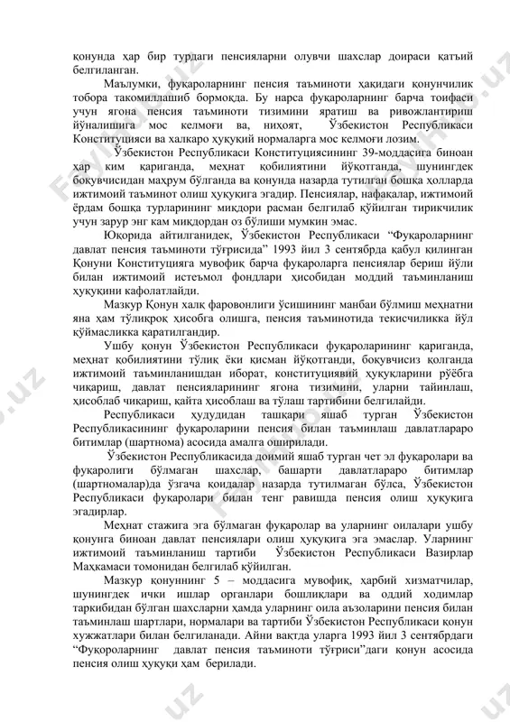 минотида текисчиликка йўл қўймасликка қаратилгандир. ушбу қонун ўзбекистон республикаси фуқароларининг қариганда, меҳнат қобилиятини тўлиқ ёки қисман йўқотганди, боқувчисиз қолганда ижтимоий таъминланишдан иборат, конституциявий ҳуқуқларини рўёбга чиқариш, давлат пенсияларининг ягона тизимини, уларни тайинлаш, ҳисоблаб чиқариш, қайта ҳисоблаш ва тўлаш тартибини белгилайди. республикаси ҳудудидан ташқари яшаб турган ўзбекистон республикасининг фуқароларини пенсия билан таъминлаш давлатлараро битимлар (шартнома) асосида амалга оширилади. ўзбекистон республикасида доимий яшаб турган чет эл фуқаролари ва фуқаролиги бўлмаган шахслар, башарти давлатлараро битимлар (шартномалар)да ўзгача қоидалар назарда тутилмаган бўлса, ўзбекистон республикаси фуқаролари билан тенг равишда пенсия олиш ҳуқуқига эгадирлар. меҳнат стажига эга бўлмаган фуқаролар ва уларнинг оилалари ушбу қонунга биноан давлат пенсиялари олиш ҳуқуқига эга эмаслар. уларнинг ижтимоий таъминланиш тартиби ўзбекистон республикаси вазирлар маҳкамаси томонидан белгилаб қўйилган. мазкур қонуннинг 5 – моддасига мувофиқ, ҳарбий хизматчилар, шунингдек ички ишлар органлари бошлиқлари ва оддий ходимлар таркибидан бўлган шахсларни ҳамда уларнинг оила аъзоларини пенсия билан таъминлаш шартлари, нормалари ва тартиби ўзбекистон республикаси қонун хужжатлари …