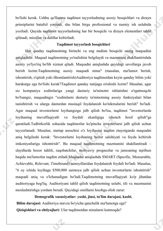 aqsad taqdimotning mazmunini shakllantiradi – slaydlarda bozor tahlili, raqobatchilar, moliyaviy prognozlar va jamoaning tajribasi haqida ma'lumotlar taqdim etiladi.maqsadni aniqlashda smart (specific, measurable, achievable, relevant, timebound) tamoyillaridan foydalanish foydali bo'ladi. masalan, "6 oy ichida loyihaga $500,000 sarmoya jalb qilish uchun investorlarni ishontirish" maqsadi aniq va o'lchanadigan bo'ladi.taqdimotning muvaffaqiyati ko'p jihatdan auditoriyaga bog'liq. auditoriyani tahlil qilish taqdimotning uslubi, tili va mazmunini moslashtirishga yordam beradi. quyidagi omillarni hisobga olish zarur: demografik xususiyatlar: yoshi, jinsi, ta'lim darajasi, kasbi. bilim darajasi: auditoriya mavzu bo'yicha qanchalik ma'lumotga ega? qiziqishlari va ehtiyojlari: ular taqdimotdan nimalarni kutmoqda? madaniy va ijtimoiy xususiyatlar: auditoriyaning qadriyatlariga mos keladigan yondashuv tanlash.agar taqdimot itsohasi mutaxassislariga qaratilgan bo'lsa, texnik atamalar va chuqur tahlillardan foydalanish o'rinli bo'ladi. ammo agar auditoriya umumiy jamoatchilik bo'lsa, sodda tushuntirishlar va vizual materiallardan foydalanish samaraliroq bo'ladi. masalan, yangi mobil ilovani taqdim etayotganda, agar auditoriya yosh foydalanuvchilar bo'lsa, taqdimotda zamonaviy dizayn, qisqa videolar va interaktiv elementlardan foydalanish maqsadga muvofiqdir.auditoriyani tahlil qilishda …