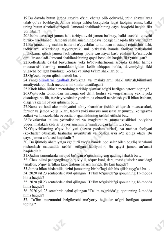 “yangilik kiritish” degan ma’noni bildiradigan so'z qaysi qatorda berilgan? 14.amaliy metod bu… 15.umumiy o‘rta va o‘rta maxsus ta’lim necha bosqichdan iborat? 16.oliy ta’lim yo‘nalishlaridan biri bo‘yicha chuqurlashtirilgan bilim, malaka va ko‘nikmalar beradigan, o‘qish davomiyligi kamida uch yil bo‘lgan tayanch oliy ta’lim bu… 17.tayanch mutaxassisliklar va kasblarga muvofiq bo‘lgan yo‘nalishlar bo‘yicha faoliyatni amalga oshirish uchun qo‘shimcha kasbiy bilim, malaka va ko‘nikmalarning zarur hajmi egallanishini ta’minlaydigan ta'lim turi to'g'ri berilgan qatorni toping? 18."jamiyatdan, jamoadan ajralib kamol topgan bola baxtsiz bo’lib qoladir". bu qaysi allomaning pedagogik qarashi? 19.bu davrda butun jamoa «ayrim o'zini chetga olib qoluvchi, injiq shaxs»larga talab qo‘ya boshlaydi. jamoa ishiga ushbu bosqichda faqat faolgina emas, balki uning butun a’zolari qiziqadi. jamoani shakllanishining qaysi bosqichi haqida fikr yuritilgan? 20.ushbu davrdagi jamoa hali tarbiyalovchi jamoa bo'lmay, balki «tashkil etuvchi birlik» hisoblanadi. jamoani shakllanishining qaysi bosqichi haqida fikr yuritilgan? 21.bu jamoaning muhim ishlarni o'quvchilar tomonidan mustaqil rejaiashtirilishi, tadbirlarni o'tkazishga tayyorgarlik, uni o‘tkazish hamda …