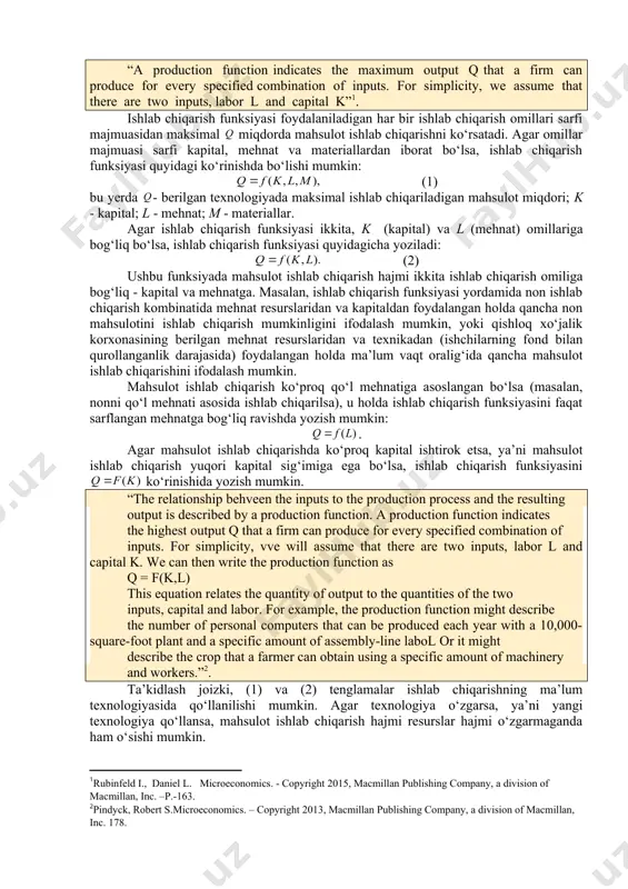 rni ishlab chiqarish to‘g‘risidagi amaliy bilimlardir. ma’lumki, texnologiyaning takomillashuvi fanda va texnikadagi yangi yutuqlarning ishlab chiqarish jarayoniga joriy qilish orqali boradi. yangi texnologiya yangi ishlab chiqarish usullaridan foydalanishni, yangi mashina va mexanizmlardan yanada yuqori malakaga ega bo‘lgan mehnatdan foydalanishni taqozo qiladi. yangi texnologiya yangi turdagi mahsulotlarni yaratishga yordam beradi. yangi texnologiya mahsulot sifatini oshirishga, ish sharoitlarini yaxshilashga, berilgan resurslar miqdori o‘zgarmaganda ishlab chiqariladigan mahsulot miqdorini oshirishga, xarajatlarni kamaytirishga olib keladi. ishlab chiqarish funksiyasi. sarflanadigan ishlab chiqarish omillari miqdori bilan, ushbu omillardan foydalangan holda maksimal ishlab chiqariladigan mahsulot miqdori o‘rtasidagi bog‘liqlikni ishlab chiqarish funksiyasi orqali ifodalash mumkin. “a production function indicates the maximum output q that a firm can produce for every specified combination of inputs. for simplicity, we assume that there are two inputs, labor l and capital k” . ishlab chiqarish funksiyasi foydalaniladigan har bir ishlab chiqarish omillari sarfi majmuasidan maksimal miqdorda mahsulot ishlab chiqarishni ko‘rsatadi. agar omillar majmuasi …