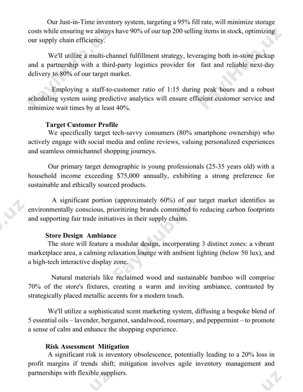 e pickup and a partnership with a third-party logistics provider for fast and reliable next-day delivery to 80% of our target market. employing a staff-to-customer ratio of 1:15 during peak hours and a robust scheduling system using predictive analytics will ensure efficient customer service and minimize wait times by at least 40%. target customer profile we specifically target tech-savvy consumers (80% smartphone ownership) who actively engage with social media and online reviews, valuing personalized experiences and seamless omnichannel shopping journeys. our primary target demographic is young professionals (25-35 years old) with a household income exceeding $75,000 annually, exhibiting a strong preference for sustainable and ethically sourced products. a significant portion (approximately 60%) of our target market identifies as environmentally conscious, prioritizing brands committed to reducing carbon footprints and supporting fair trade initiatives in their supply chains. store design ambiance the store will feature a modular design, incorporating 3 distinct zones: …
