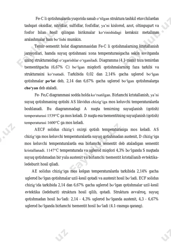 austenitni ham qamrab oladi. buning natijasida 727°sc temperaturada ledeburit austenitning sementit bilan aralashmasi emas, balki perlitning sementit bilan aralashmasidan iborat bo‘ladi. fe-c li qotishmalarda yuqorida sanab o‘tilgan struktura tashkil etuvchilardan tashqari oksidlar, nitridlar, sulfidlar, fosfidlar, ya’ni kislorod, azot, oltingugurt va fosfor bilan hosil qilingan birikmalar ko‘rinishidagi keraksiz metallmas aralashmalar ham bo‘lishi mumkin. temir-sementit holat diagrammasidan fe-c li qotishmalarning kristallanish jarayonlari, hamda suyuq qotishmani xona temperaturasigacha sekin sovitganda uning strukturasidagi o‘zgarishlar o‘rganiladi. diagramma (4.1-rasm) toza temirdan tsementitgacha (6,67% c) bo‘lgan miqdorli qotishmalarning faza tarkibi va strukturasini ko‘rsatadi. tarkibida 0,02 dan 2,14% gacha uglerod bo‘lgan qotishmalar po‘lat deb, 2,14 dan 6,67% gacha uglerod bo‘lgan qotishmalarga cho‘yan deb ataladi. fe- fe3c diagrammasi sodda holda ko‘rsatilgan. birlamchi kristallanish, ya’ni suyuq qotishmaning qotishi as likvidus chizig‘iga mos keluvchi temperaturalarda boshlanadi. bu diagrammadagi a nuqta temirning suyuqlanish (qotish) temperaturasi 1539°c ga mos keladi. d nuqta esa tsementitning suyuqlanish (qotish) temperaturasi 1600°c ga mos keladi. aecf solidus …