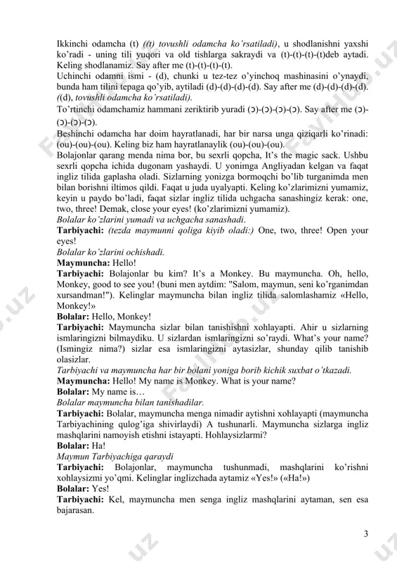 -(t)-(t). uchinchi odamni ismi - (d), chunki u tez-tez o’yinchoq mashinasini o’ynaydi, bunda ham tilini tepaga qo’yib, aytiladi (d)-(d)-(d)-(d). say after me (d)-(d)-(d)-(d). ((d), tovushli odamcha ko’rsatiladi). to’rtinchi odamchamiz hammani zeriktirib yuradi (ɔ)-(ɔ)-(ɔ)-(ɔ). say after me (ɔ)-(ɔ)-(ɔ)-(ɔ). beshinchi odamcha har doim hayratlanadi, har bir narsa unga qiziqarli ko’rinadi: (ou)-(ou)-(ou). keling biz ham hayratlanaylik (ou)-(ou)-(ou). bolajonlar qarang menda nima bor, bu sexrli qopcha, it’s the magic sack. ushbu sexrli qopcha ichida dugonam yashaydi. u yonimga angliyadan kelgan va faqat ingliz tilida gaplasha oladi. sizlarning yonizga bormoqchi bo’lib turganimda men bilan borishni iltimos qildi. faqat u juda uyalyapti. keling ko’zlarimizni yumamiz, keyin u paydo bo’ladi, faqat sizlar ingliz tilida uchgacha sanashingiz kerak: one, two, three! demak, close your eyes! (ko’zlarimizni yumamiz). bolalar ko’zlarini yumadi va uchgacha sanashadi. tarbiyachi: (tezda maymunni qoliga kiyib oladi:) one, two, three! open your eyes! bolalar ko’zlarini ochishadi. maymuncha: hello! tarbiyachi: bolajonlar bu kim? it’s a monkey. bu …