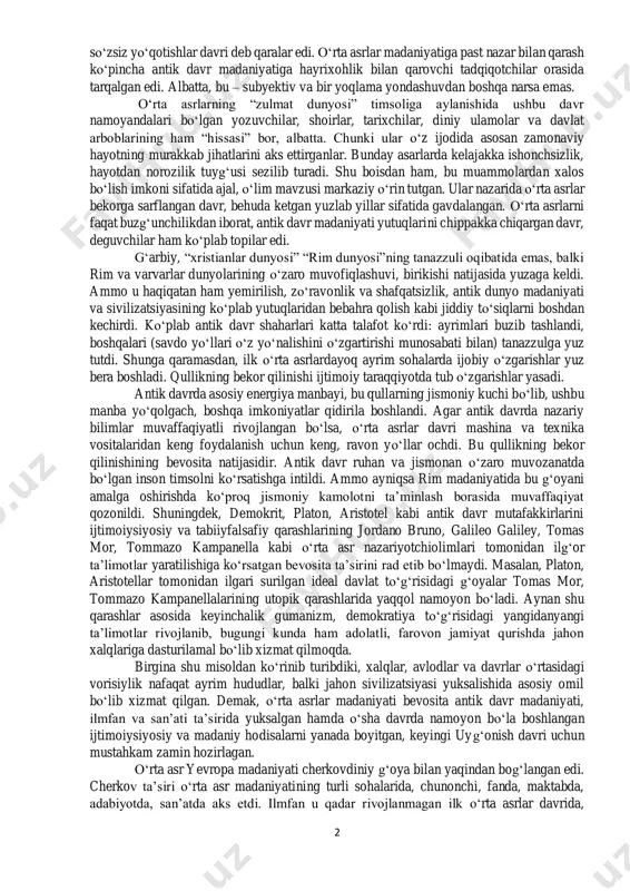 ing qator tarmoqlariga asos solindi. 3. so‘nggi o‘rta asr – x-vi asrx-vii asrning birinchi yarmi. bu davrda ilmfan va texnika rivojlandi. inson turmush tarzida buyuk o‘zgarishlar yuz berdi, yangi qit’alar kashf etildi. kapitalistik munosabatlarga asos solindi. demokratik tamoyillar shakllandi. v-vi asrlarda rim imperiyasi yerlarida asosan dehqonchilik va chorvachilik bilan shug‘ullanuvchi germanlarning dastlabki davlatlari tashkil topdi. madaniyat ravnaqi bo‘yicha o‘zidan yuqori bo‘lgan xalqlar ustidan hukmronlik qilish (hunlar hujumlari natijasida 476--yilda rim imperiyasi qulagan edi.) germanlarni boshqaruv tizimini yangi tartibga moslashtirishga majbur etdi. ijtimoiy-iqtisodiy munosabatlar jihatidan bu davr feodalizm bosqichiga to‘g‘ri keladi. ammo o‘rta asrlar tushunchasining asosiy mazmuni muayyan davrning vaqt chegaralarini aniqlashtirish bilangina kifoyalanib qolmasdan, balki bu davrni madaniyat inqirozi pallasi sifatida qabul qilishidadir. shu ma’noda o‘rta asrlar antik davrga nisbatan 2 so‘zsiz yo‘qotishlar davri deb qaralar edi. o‘rta asrlar madaniyatiga past nazar bilan qarash ko‘pincha antik davr madaniyatiga hayrixohlik bilan qarovchi tadqiqotchilar orasida tarqalgan edi. albatta, bu – subyektiv va …