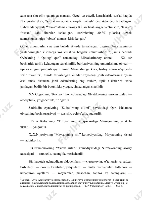tilgan. аsrimizning 20-30 yillarida uzbek atamashunosligiga “obraz” atamasi kirib kelgan.[footnoteref:1] [1: бобоев тухта. адабиётшунослик асослари. олий укув юртларининг филология (узбек тили ва адабиёти) факультетлари талабалари (бакалаврият бос^ичи) учун дарслик. масъул мухаррир: с. мамажонов. 2-нашр, кайта ишланган ва тулдирилган. — т.: “ узбекистон” , 2001. — 560 б.] obraz umumlashma natijasi buladi. аsarda tasvirlangan birgina obraz zaminida yuzlab-minglab kishilarga xos xislat va belgilar umumlashtirilib, jamla beriladi oybekning “ qutlug‘ qon” romanidagi mirzakarimboy obrazi — xx asr boshlarida turilib kelayotgan uzbek milliy burjuaziyasining umumlashma obrazi — tipi ekanligini payqash qiyin emas. mana shunga kura, badiiy asarni o’qiganda sezib turamizki, asarda tasvirlangan kishilar xayotdagi jonli odamlarning aynan o’zi emas, aksincha jonli odamlarning eng muhim, tipik xislatlarini uzida jamlagan, badiiy bir butunlikka yiqqan, sintezlangan shaklidir n.v.gogolning “revizor” komediyasidagi xlestakovning muxim xislati — aldoqchilik, yolgonchilik, firibgarlik. sadriddin аyniyning “sudxo’rning o’limi” povestidagi qori ishkamba obrazining bosh xususiyati — xasislik, ochko’zlik, sudxurlik. rafur rulomning “tirilgan murda” qissasidagi …
