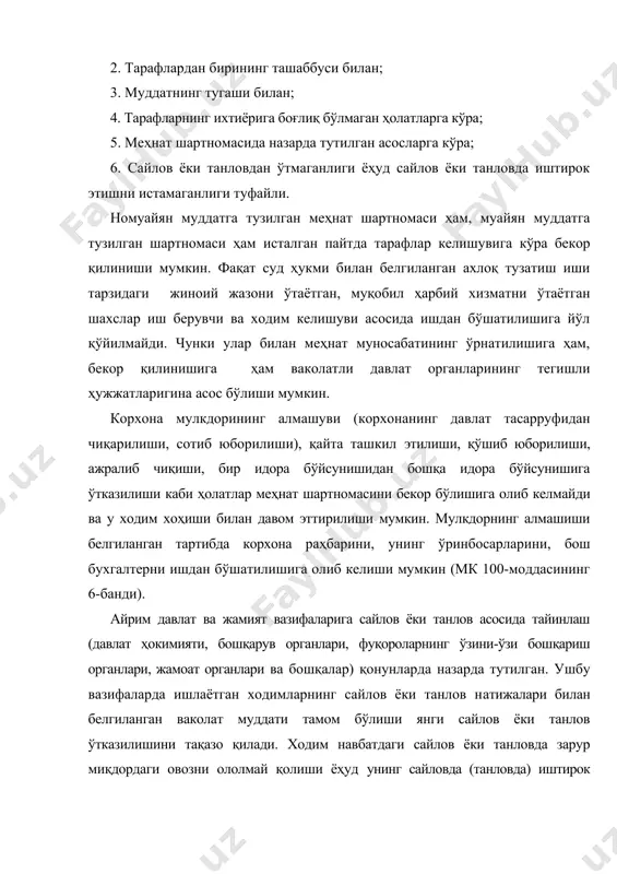 унинг сайловда (танловда) иштирок этишни истамаслиги меҳнат кодексининг 97-моддаси 6-бандига мувофиқ ишдан бўшатилишига сабаб бўлиши мумкин. меҳнат шартномасида қонунда йўл қўйиладиган шартларгина меҳнат шартномасини бекор қилиш асоси сифатида назарда тутилиши мумкин. қонунга зид келадиган шартларни меҳнат шартномасини бекор қилиш асоси сифатида шартномага киритилиши ҳақиқий ҳисобланмайди. меҳнат шартномаси ходим ташаббуси билан исталган пайтда, асос кўрсатилмасдан бекор қилиниши мумкин, бунда меҳнат шартномасининг муддати ёки номуайян муддатга тузилганлигининг аҳамияти йўқ. 2-. меҳнат шартномасининг ходим ташаббуси билан бекор қилиниши ходим меҳнат шартномасини бекор қилиш учун иш берувчини икки ҳафта олдин ёзма ариза тақдим этиш орқали хабардор қилиши, икки ҳафта ўтгач, ишни тўхтатишга ҳақли, иш берувчи эса шу муддат ўтгач ходимни ишдан бўшатиш, у билан ҳисоб-китоб қилиши ва меҳнат дафтарчасини расмийлаштириб бериши шарт. ходимнинг меҳнат шартномасини бекор қилиш ҳақидаги аризаси унинг ҳуқуқий эркини, хоҳиш-истагини ифода этмоғи зарур ва иш берувчининг қистовида берилган ариза кейинчалик суд йўли билан ҳақиқий эмас деб топилиши мумкин. ўзбекистон республикаси олий …