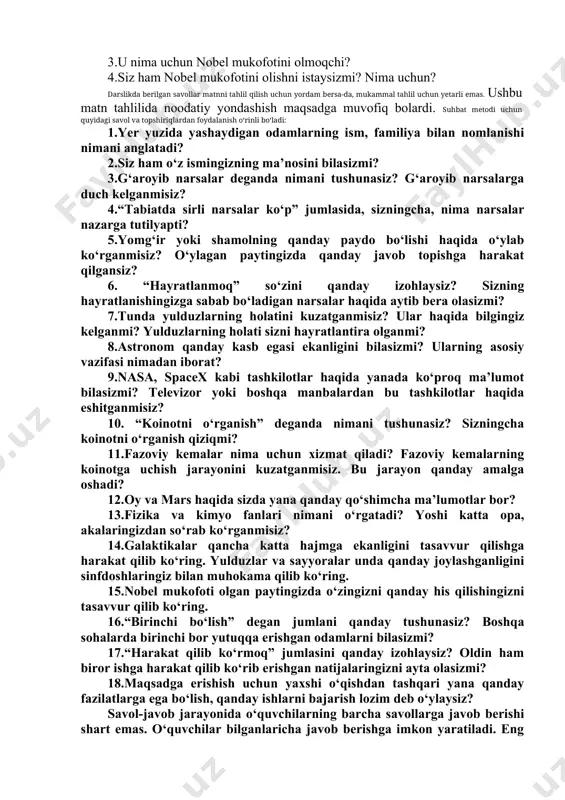 lar kerak bo‘ladi. kelajakda nobel mukofotini olmoqchiman. o‘zbek olimlari haligacha bu mukofotni olmagan. men nobel mukofotini olgan birinchi o‘zbekistonlik bo‘lishim mumkin. buning uchun esa hamma odamlarga foyda keltiradigan katta ish qilish kerak. bu oson emasligini bilaman. lekin men albatta harakat qilib ko‘raman”. darslikda quyidagi savollar berilgan: 1.muhammad haydarov katta bo‘lganida qanday ishlar qilmoqchi? 2.ayting-chi, u o‘z maqsadiga erishishi uchun qaysi fanlardan yaxshi o‘qishi kerak? 3.u nima uchun nobel mukofotini olmoqchi? 4.siz ham nobel mukofotini olishni istaysizmi? nima uchun? darslikda berilgan savollar matnni tahlil qilish uchun yordam bersa-da, mukammal tahlil uchun yetarli emas. ushbu matn tahlilida noodatiy yondashish maqsadga muvofiq bolardi. suhbat metodi uchun quyidagi savol va topshiriqlardan foydalanish o‘rinli bo‘ladi: 1.yer yuzida yashaydigan odamlarning ism, familiya bilan nomlanishi nimani anglatadi? 2.siz ham o‘z ismingizning ma’nosini bilasizmi? 3.g‘aroyib narsalar deganda nimani tushunasiz? g‘aroyib narsalarga duch kelganmisiz? 4.“tabiatda sirli narsalar ko‘p” jumlasida, sizningcha, nima narsalar nazarga tutilyapti? 5.yomg‘ir yoki shamolning qanday paydo …