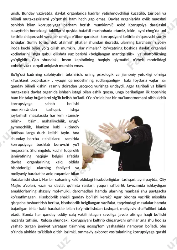 bo‘lg‘usi kadrning salohiyatini tekshirish, uning psixologik va jismoniy yetukligi o‘rniga «toshkent propiskasi» , «yaqin qarindoshining sudlanganligi» kabi foydasiz vajlar har qanday bilimli kishini rasmiy doiradan uzoqroq yurishga undaydi. agar tajribali va bilimli mutaxassis davlat organida ishlash istagi bilan eshik qoqsa, unga beriladigan ilk topshiriq ham bir talay hujjatlarni yig‘ib kelish bo‘ladi. o‘z o‘rnida har bir ma'lumotnomani olish kichik korrupsiyaga sabab bo‘lishi mumkin.undan tashqari, ishga joylashish masalasida har kim «tanish-bilish» tizimi, mahalliychilik, urug‘-aymoqchilik, klanizm kabi «ijtimoiy hodisa» larga duch kelishi tayin. ana shunday barcha «-chiliklar» zamirida korrupsiyaga boshlab boruvchi yo‘l mujassam. shuningdek, kuchli fuqarolik jamiyatining haqiqiy belgisi sifatida davlat organlarining xalq oldida hisobdorligi, ularning faoliyati va moliyaviy harakatlar aniq raqamlar bilan ifodalanishi shart. har bir sohaning xalq oldidagi hisobdorligidan tashqari, ayni paytda, oliy majlis a'zolari, vazir va davlat qo‘mita raislari, yuqori rahbarlik lavozimida ishlaydigan amaldorlarning shaxsiy mol-mulki, daromadlari hamda ularning manbasi shu paytgacha ko‘rsatilmagan. hisobdorlik shakli qanday bo‘lishi kerak? agar bironta …