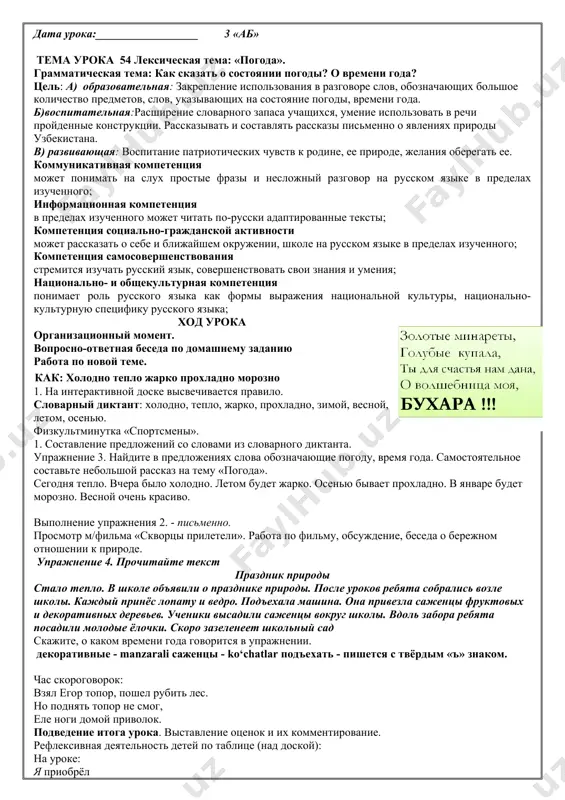 ный сад скажите, о каком времени года говорится в упражнении. декоративные - manzarali саженцы - ko‘chatlar подъехать - пишется с твёрдым «ъ» знаком. час скороговорок: взял егор топор, пошел рубить лес. но поднять топор не смог, еле ноги домой приволок. подведение итога урока. выставление оценок и их комментирование. рефлексивная деятельность детей по таблице (над доской): на уроке: я приобрёл я научился я понял, что было трудно было интересно хочу сказать «спасибо» домашнее задание: выразительное чтение текста упражнения дата урока:__________________ 3 «аб» урок 55 лексическая тема: «погода». грамматическая тема: как сказать о состоянии погоды? о времени года? цель: a) образовательная: закрепление использования в разговоре слов, обозначающих большое количество предметов, слов, указывающих на состояние погоды, времени года. б) развивающая:расширение словарного запаса учащихся, умение использовать в речи пройденные конструкции. рассказывать и составлять рассказы письменно о явлениях природы узбекистана. в)воспитательная: воспитание патриотических чувств к родине, ее природе, желание оберегать ее. коммуникативная компетенция может понимать …