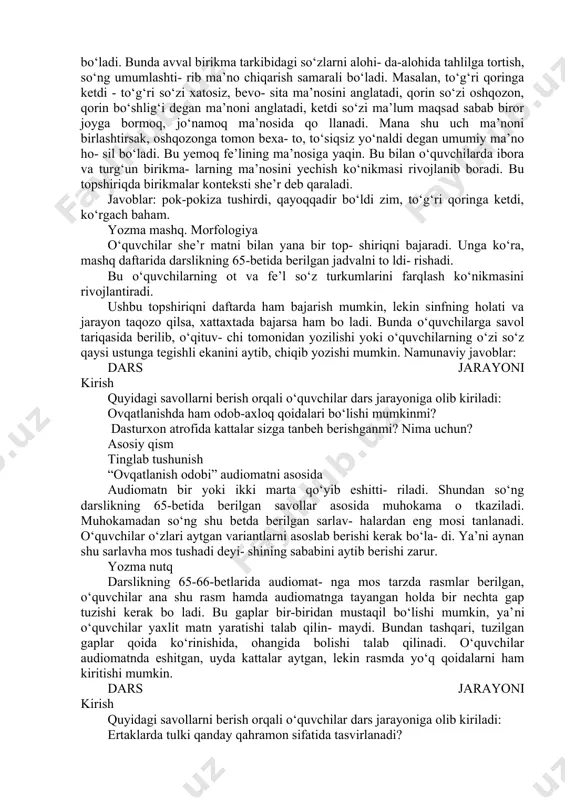 a- babi nima edi? “nafsni tiyish” deganda nimani tushunasiz? asosiy qism o‘qib tushunish “nafs balosi” she’ri asosida dastlab o‘qituvchi she’rni ifodali tarzda o‘qib beradi. shundan so‘ng o‘quvchilar to rtliklarni navbat bilan o‘qiydilar. o‘qituvchi o‘quvchilar she’rni yana bir bor ichda o‘qib olishlari uchun vaqt beradi. she’r matnini ichda o‘qib olish o‘quvchilarning diqqatini yanada oshiradi. av- valgi safar bittagina to‘rtlik o‘qigan bola she’rni to liq o‘zi o‘qimagani uchun savollarga aniq ja- vob berishda qiynalishi mumkin. shuning uchun she’rlar kelgan o‘rinlarda uni ichda o‘qib olishga ozgina vaqt berish tavsiya etiladi. savol-javob o‘quvchilar bilan darslikning 64-betida beril- gan savollar asosida savol-javob o‘tkaziladi. leksikologiya savollardan keyin berilgan topshiriq og‘zaki yoki xattaxtada bajarilgani ma’qul. ushbu topshiriqda she’r matnidan ayrim birikmalar kelti- rilgan, o‘quvchilar shulardan qaysi biri yemoq ma’nosini anglatishini topishi kerak bo‘ladi. bunda avval birikma tarkibidagi so‘zlarni alohi- da-alohida tahlilga tortish, so‘ng umumlashti- rib ma’no chiqarish samarali bo‘ladi. masalan, to‘g‘ri qoringa ketdi - to‘g‘ri so‘zi xatosiz, …